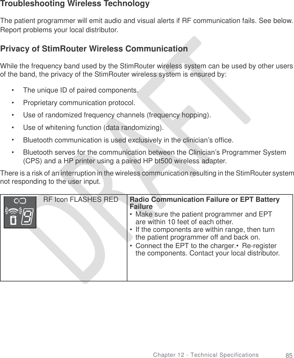   Troubleshooting Wireless Technology The patient programmer will emit audio and visual alerts if RF communication fails. See below. Report problems your local distributor. Privacy of StimRouter Wireless Communication While the frequency band used by the StimRouter wireless system can be used by other users of the band, the privacy of the StimRouter wireless system is ensured by: •  •  •  •  •  • The unique ID of paired components.  Proprietary communication protocol.  Use of randomized frequency channels (frequency hopping). Use of whitening function (data randomizing). Bluetooth communication is used exclusively in the clinician’s office.  Bluetooth serves for the communication between the Clinician’s Programmer System (CPS) and a HP printer using a paired HP bt500 wireless adapter. There is a risk of an interruption in the wireless communication resulting in the StimRouter system not responding to the user input. Failure Chapter 12 - Technical Specifications 85 RF Icon FLASHES RED  Radio Communication Failure or EPT Battery  •  Make sure the patient programmer and EPT are within 10 feet of each other. •  If the components are within range, then turn the patient programmer off and back on. • Connect the EPT to the charger.• Re-register the components. Contact your local distributor.  