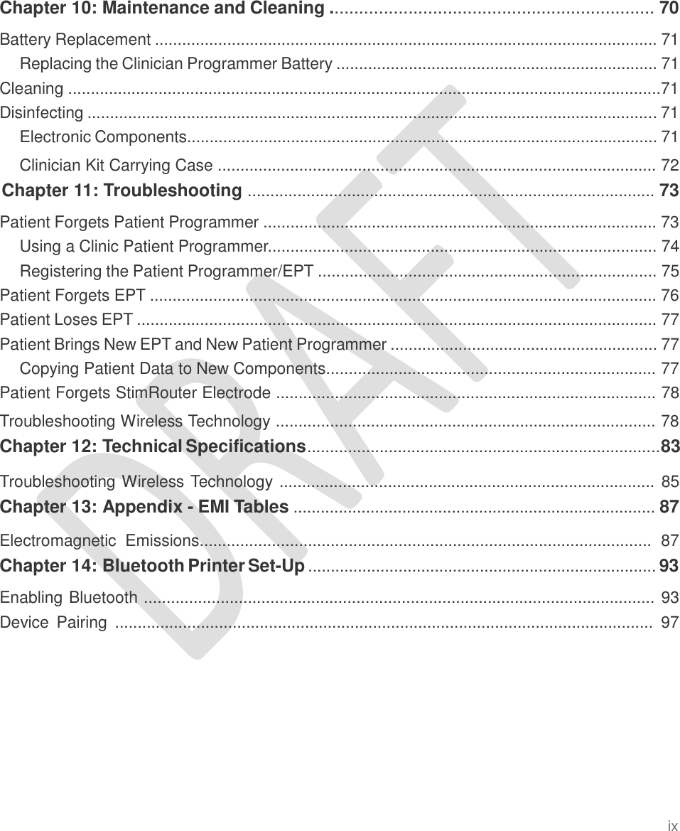   Chapter 10: Maintenance and Cleaning .................................................................. 70  Battery Replacement ............................................................................................................... 71 Replacing the Clinician Programmer Battery ....................................................................... 71 Cleaning ...................................................................................................................................71 Disinfecting .............................................................................................................................. 71 Electronic Components........................................................................................................ 71  Clinician Kit Carrying Case ................................................................................................. 72 Chapter 11: Troubleshooting .......................................................................................... 73  Patient Forgets Patient Programmer ....................................................................................... 73 Using a Clinic Patient Programmer...................................................................................... 74 Registering the Patient Programmer/EPT ........................................................................... 75 Patient Forgets EPT ................................................................................................................ 76 Patient Loses EPT ................................................................................................................... 77 Patient Brings New EPT and New Patient Programmer ........................................................... 77 Copying Patient Data to New Components......................................................................... 77 Patient Forgets StimRouter Electrode .................................................................................... 78  Troubleshooting Wireless Technology .................................................................................... 78 Chapter 12: Technical Specifications..............................................................................83  Troubleshooting Wireless Technology ................................................................................... 85 Chapter 13: Appendix - EMI Tables ................................................................................ 87  Electromagnetic  Emissions....................................................................................................  87 Chapter 14: Bluetooth Printer Set-Up ............................................................................. 93  Enabling Bluetooth ................................................................................................................. 93 Device  Pairing  .......................................................................................................................  97 ix 