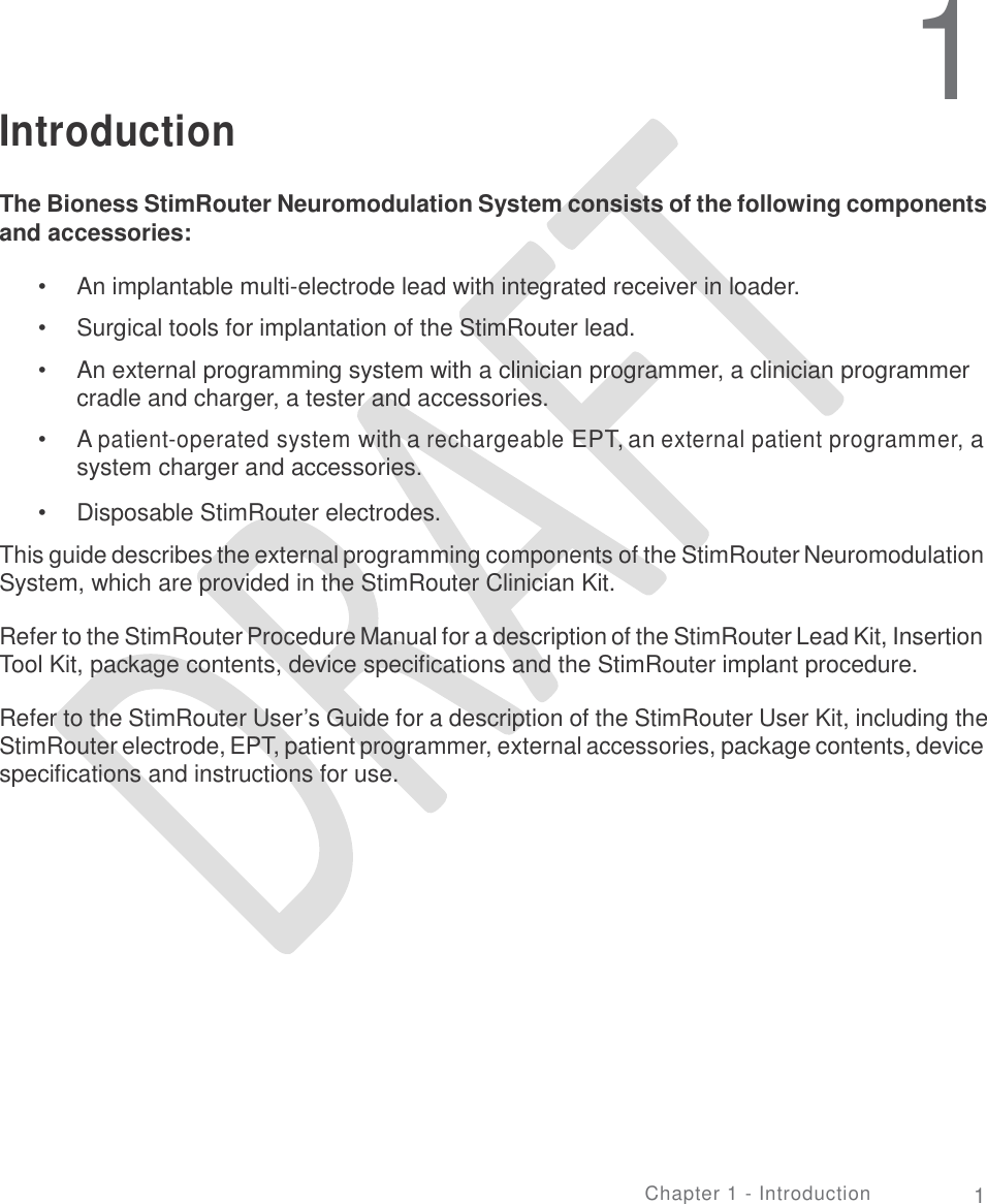   1 Introduction The Bioness StimRouter Neuromodulation System consists of the following components and accessories: •  •  • An implantable multi-electrode lead with integrated receiver in loader.  Surgical tools for implantation of the StimRouter lead.  An external programming system with a clinician programmer, a clinician programmer cradle and charger, a tester and accessories.  A patient-operated system with a rechargeable EPT, an external patient programmer, a system charger and accessories.  Disposable StimRouter electrodes. • • This guide describes the external programming components of the StimRouter Neuromodulation System, which are provided in the StimRouter Clinician Kit. Refer to the StimRouter Procedure Manual for a description of the StimRouter Lead Kit, Insertion Tool Kit, package contents, device specifications and the StimRouter implant procedure. Refer to the StimRouter User’s Guide for a description of the StimRouter User Kit, including the StimRouter electrode, EPT, patient programmer, external accessories, package contents, device specifications and instructions for use. Chapter 1 - Introduction 1 