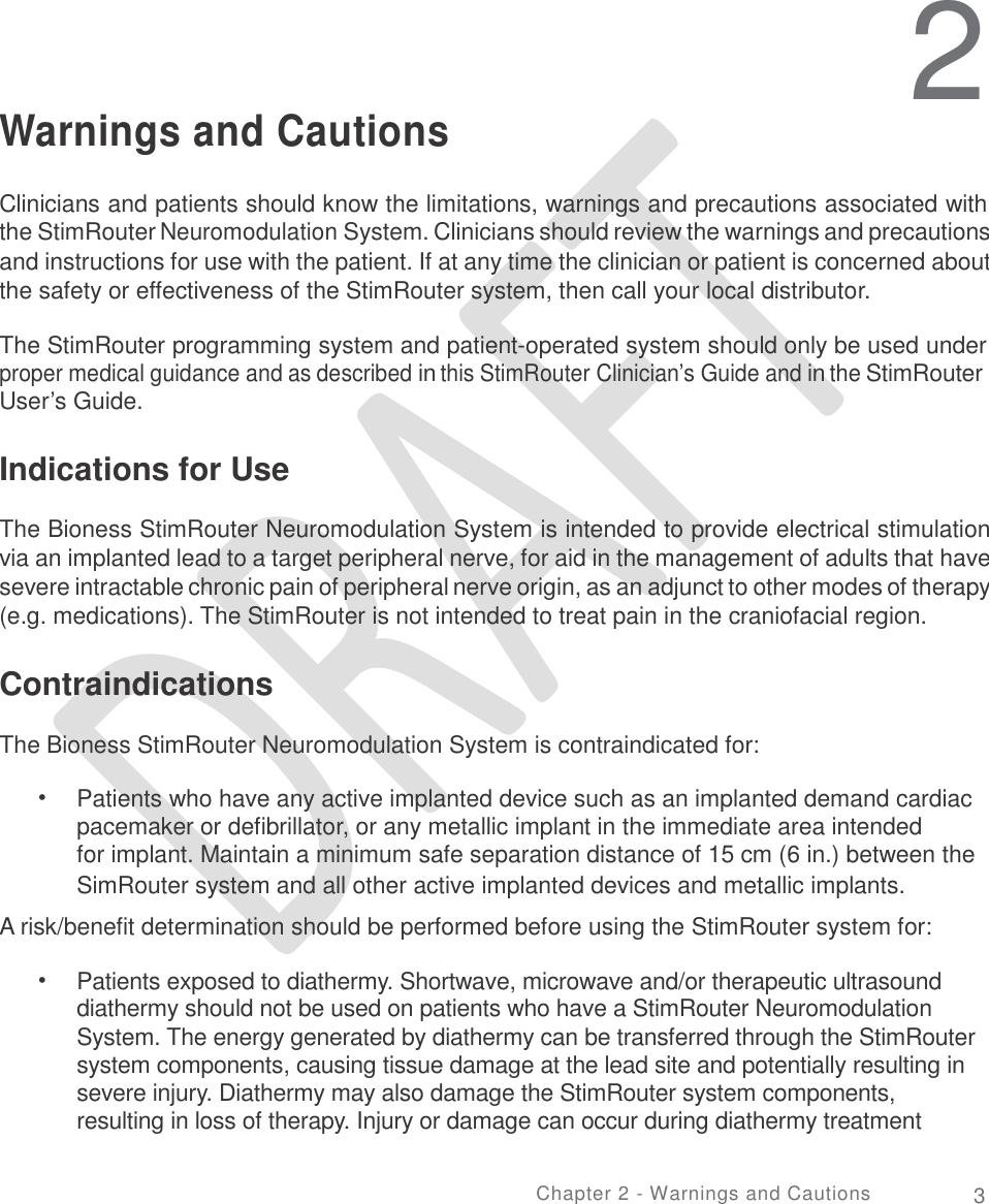   2 Warnings and Cautions Clinicians and patients should know the limitations, warnings and precautions associated with the StimRouter Neuromodulation System. Clinicians should review the warnings and precautions and instructions for use with the patient. If at any time the clinician or patient is concerned about the safety or effectiveness of the StimRouter system, then call your local distributor. The StimRouter programming system and patient-operated system should only be used under proper medical guidance and as described in this StimRouter Clinician’s Guide and in the StimRouter User’s Guide. Indications for Use  The Bioness StimRouter Neuromodulation System is intended to provide electrical stimulation via an implanted lead to a target peripheral nerve, for aid in the management of adults that have severe intractable chronic pain of peripheral nerve origin, as an adjunct to other modes of therapy (e.g. medications). The StimRouter is not intended to treat pain in the craniofacial region. Contraindications  The Bioness StimRouter Neuromodulation System is contraindicated for: • Patients who have any active implanted device such as an implanted demand cardiac pacemaker or defibrillator, or any metallic implant in the immediate area intended for implant. Maintain a minimum safe separation distance of 15 cm (6 in.) between the SimRouter system and all other active implanted devices and metallic implants. A risk/benefit determination should be performed before using the StimRouter system for: • Patients exposed to diathermy. Shortwave, microwave and/or therapeutic ultrasound diathermy should not be used on patients who have a StimRouter Neuromodulation System. The energy generated by diathermy can be transferred through the StimRouter system components, causing tissue damage at the lead site and potentially resulting in severe injury. Diathermy may also damage the StimRouter system components, resulting in loss of therapy. Injury or damage can occur during diathermy treatment Chapter 2 - Warnings and Cautions 3 