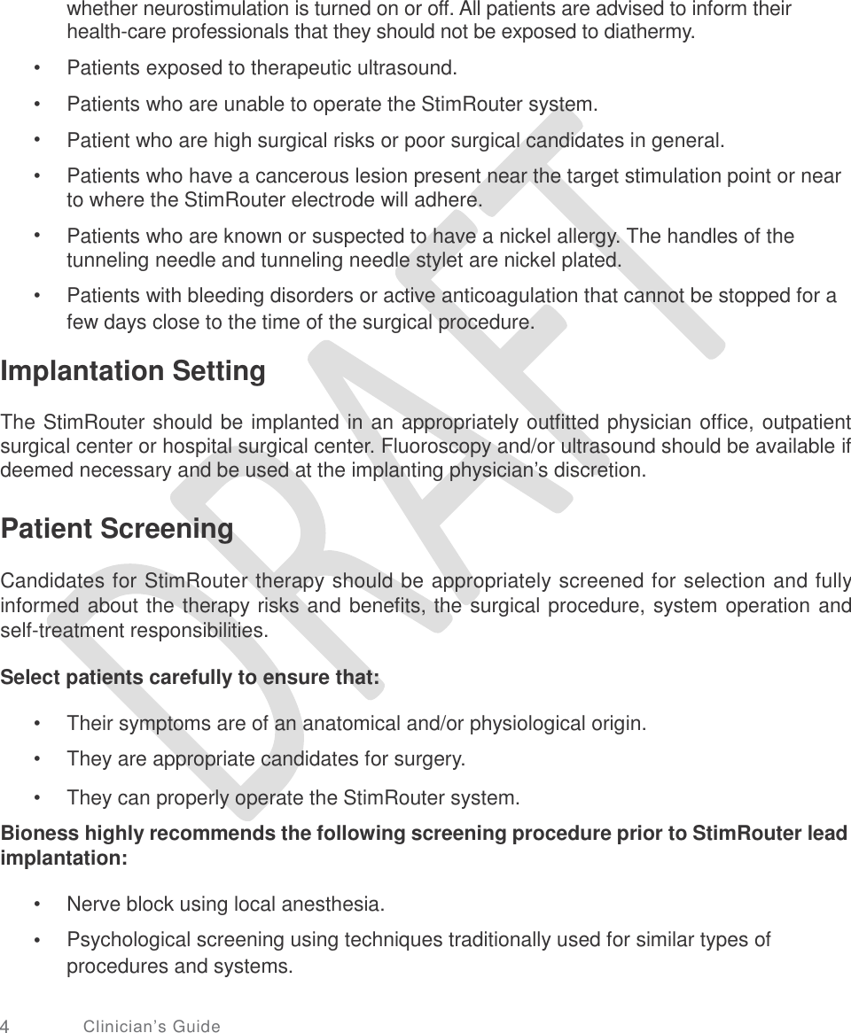   whether neurostimulation is turned on or off. All patients are advised to inform their health-care professionals that they should not be exposed to diathermy. Patients exposed to therapeutic ultrasound. Patients who are unable to operate the StimRouter system.  Patient who are high surgical risks or poor surgical candidates in general.  Patients who have a cancerous lesion present near the target stimulation point or near to where the StimRouter electrode will adhere.  Patients who are known or suspected to have a nickel allergy. The handles of the tunneling needle and tunneling needle stylet are nickel plated.  Patients with bleeding disorders or active anticoagulation that cannot be stopped for a few days close to the time of the surgical procedure. •  •  •  • • • Implantation Setting  The StimRouter should be implanted in an appropriately outfitted physician office, outpatient surgical center or hospital surgical center. Fluoroscopy and/or ultrasound should be available if deemed necessary and be used at the implanting physician’s discretion. Patient Screening  Candidates for StimRouter therapy should be appropriately screened for selection and fully informed about the therapy risks and benefits, the surgical procedure, system operation and self-treatment responsibilities. Select patients carefully to ensure that: •  •  • Their symptoms are of an anatomical and/or physiological origin.  They are appropriate candidates for surgery.  They can properly operate the StimRouter system. Bioness highly recommends the following screening procedure prior to StimRouter lead implantation: •  • Nerve block using local anesthesia.  Psychological screening using techniques traditionally used for similar types of procedures and systems. 4 Clinician’s Guide 