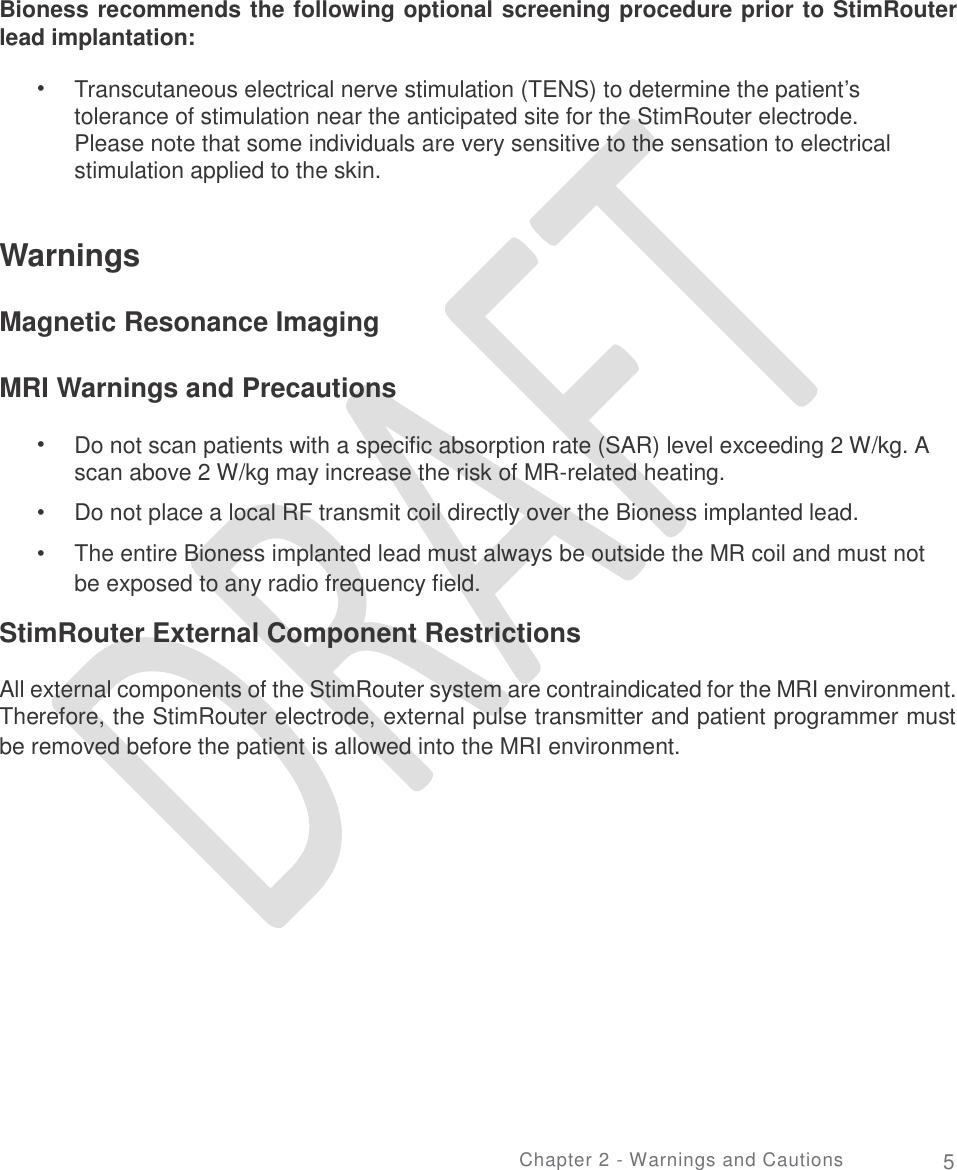   Bioness recommends the following optional screening procedure prior to StimRouter lead implantation: • Transcutaneous electrical nerve stimulation (TENS) to determine the patient’s tolerance of stimulation near the anticipated site for the StimRouter electrode. Please note that some individuals are very sensitive to the sensation to electrical stimulation applied to the skin. Warnings Magnetic Resonance Imaging MRI Warnings and Precautions • Do not scan patients with a specific absorption rate (SAR) level exceeding 2 W/kg. A scan above 2 W/kg may increase the risk of MR-related heating.  Do not place a local RF transmit coil directly over the Bioness implanted lead.  The entire Bioness implanted lead must always be outside the MR coil and must not be exposed to any radio frequency field. •  • StimRouter External Component Restrictions All external components of the StimRouter system are contraindicated for the MRI environment. Therefore, the StimRouter electrode, external pulse transmitter and patient programmer must be removed before the patient is allowed into the MRI environment. Chapter 2 - Warnings and Cautions 5 