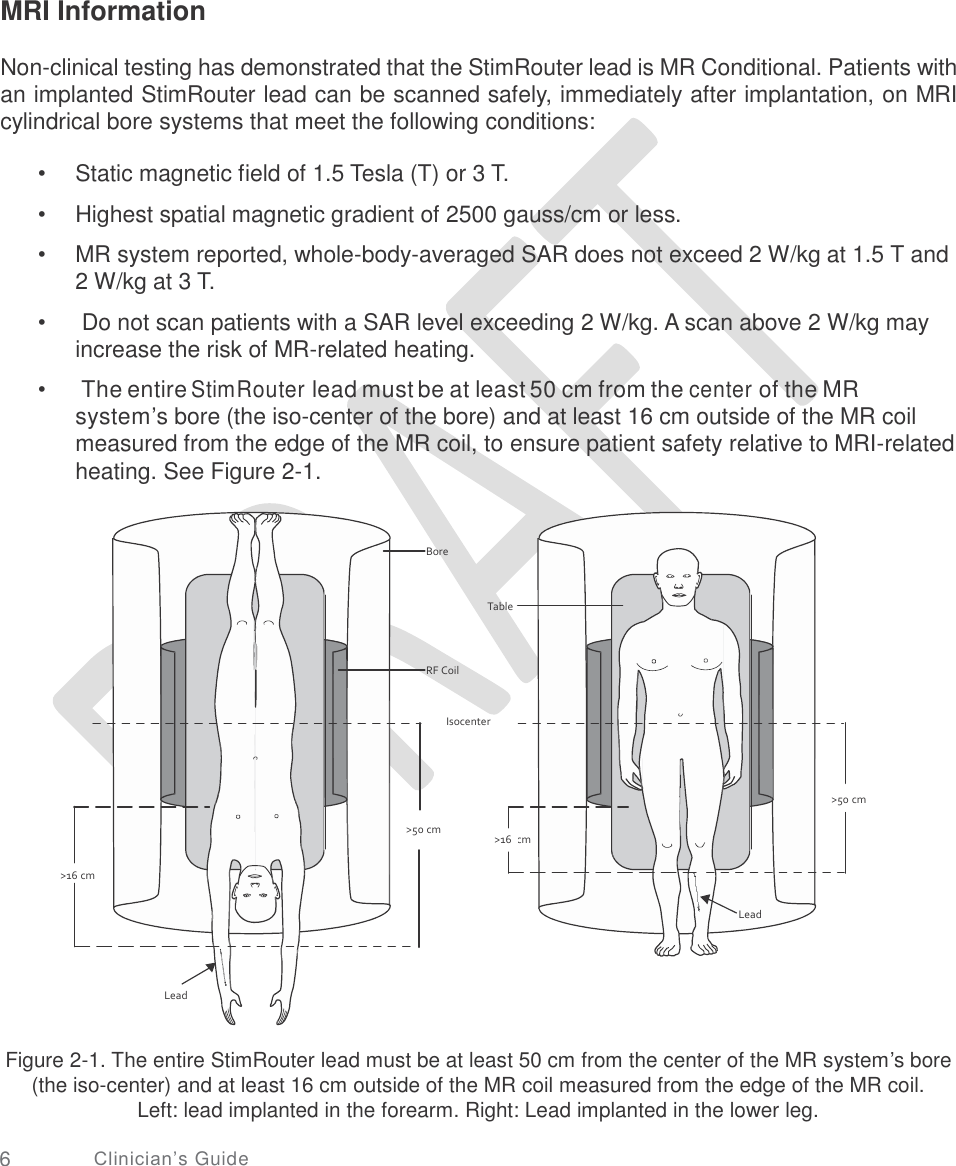       MRI Information Non-clinical testing has demonstrated that the StimRouter lead is MR Conditional. Patients with an implanted StimRouter lead can be scanned safely, immediately after implantation, on MRI cylindrical bore systems that meet the following conditions: •  •  • Static magnetic field of 1.5 Tesla (T) or 3 T.  Highest spatial magnetic gradient of 2500 gauss/cm or less.  MR system reported, whole-body-averaged SAR does not exceed 2 W/kg at 1.5 T and 2 W/kg at 3 T.  Do not scan patients with a SAR level exceeding 2 W/kg. A scan above 2 W/kg may increase the risk of MR-related heating.  The entire StimRouter lead must be at least 50 cm from the center of the MR system’s bore (the iso-center of the bore) and at least 16 cm outside of the MR coil measured from the edge of the MR coil, to ensure patient safety relative to MRI-related heating. See Figure 2-1. • • Bore Table RF Coil Isocenter &gt;50 cm cm &gt;16 &gt;16 cm Lead Lead Figure 2-1. The entire StimRouter lead must be at least 50 cm from the center of the MR system’s bore (the iso-center) and at least 16 cm outside of the MR coil measured from the edge of the MR coil. Left: lead implanted in the forearm. Right: Lead implanted in the lower leg. 6 Clinician’s Guide                   cm                 &gt;50 