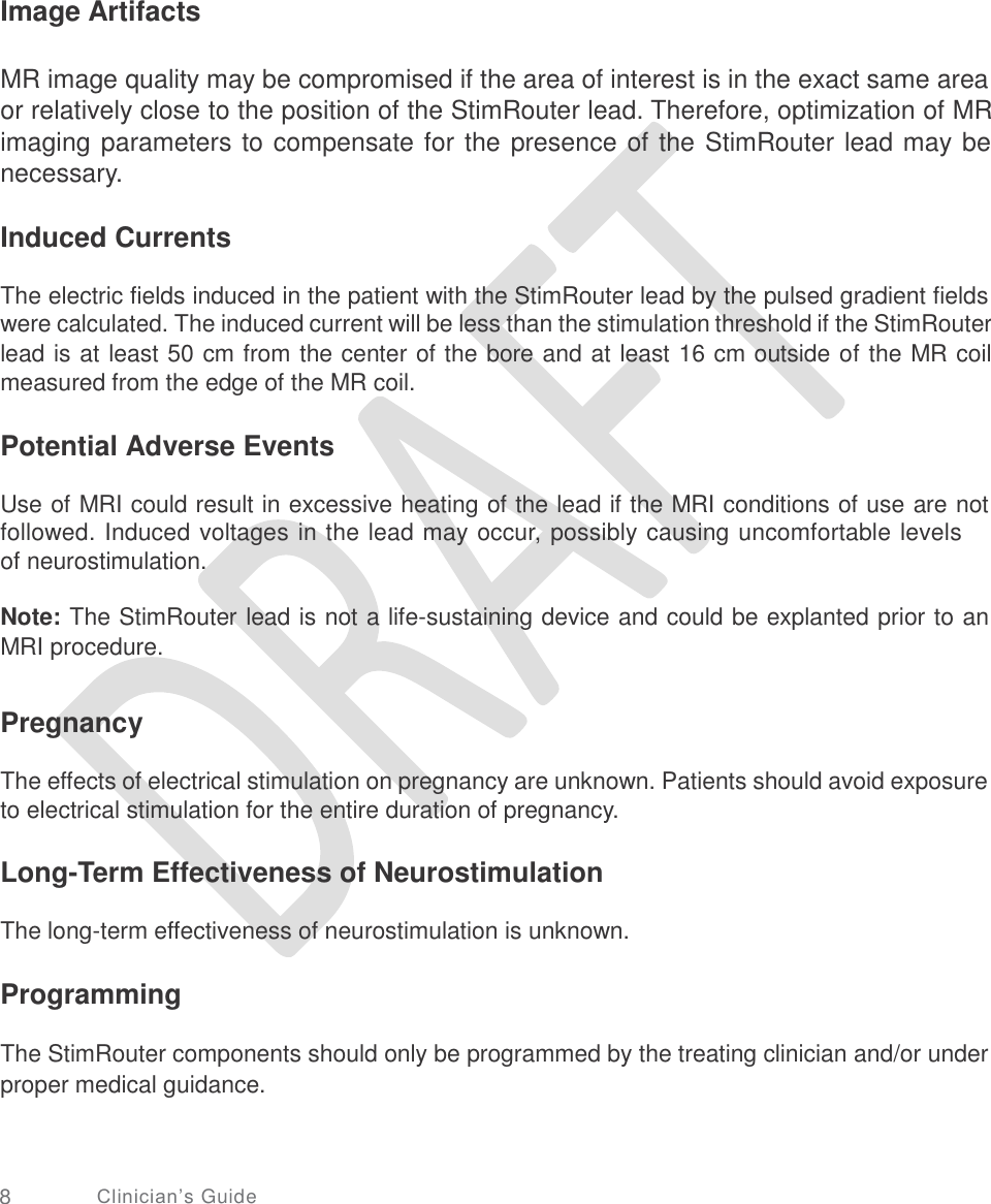   Image Artifacts MR image quality may be compromised if the area of interest is in the exact same area or relatively close to the position of the StimRouter lead. Therefore, optimization of MR imaging parameters to compensate for the presence of the StimRouter lead may be necessary. Induced Currents The electric fields induced in the patient with the StimRouter lead by the pulsed gradient fields were calculated. The induced current will be less than the stimulation threshold if the StimRouter lead is at least 50 cm from the center of the bore and at least 16 cm outside of the MR coil measured from the edge of the MR coil. Potential Adverse Events Use of MRI could result in excessive heating of the lead if the MRI conditions of use are not followed. Induced voltages in the lead may occur, possibly causing uncomfortable levels of neurostimulation. Note: The StimRouter lead is not a life-sustaining device and could be explanted prior to an MRI procedure. Pregnancy The effects of electrical stimulation on pregnancy are unknown. Patients should avoid exposure to electrical stimulation for the entire duration of pregnancy. Long-Term Effectiveness of Neurostimulation The long-term effectiveness of neurostimulation is unknown. Programming The StimRouter components should only be programmed by the treating clinician and/or under proper medical guidance. 8 Clinician’s Guide 
