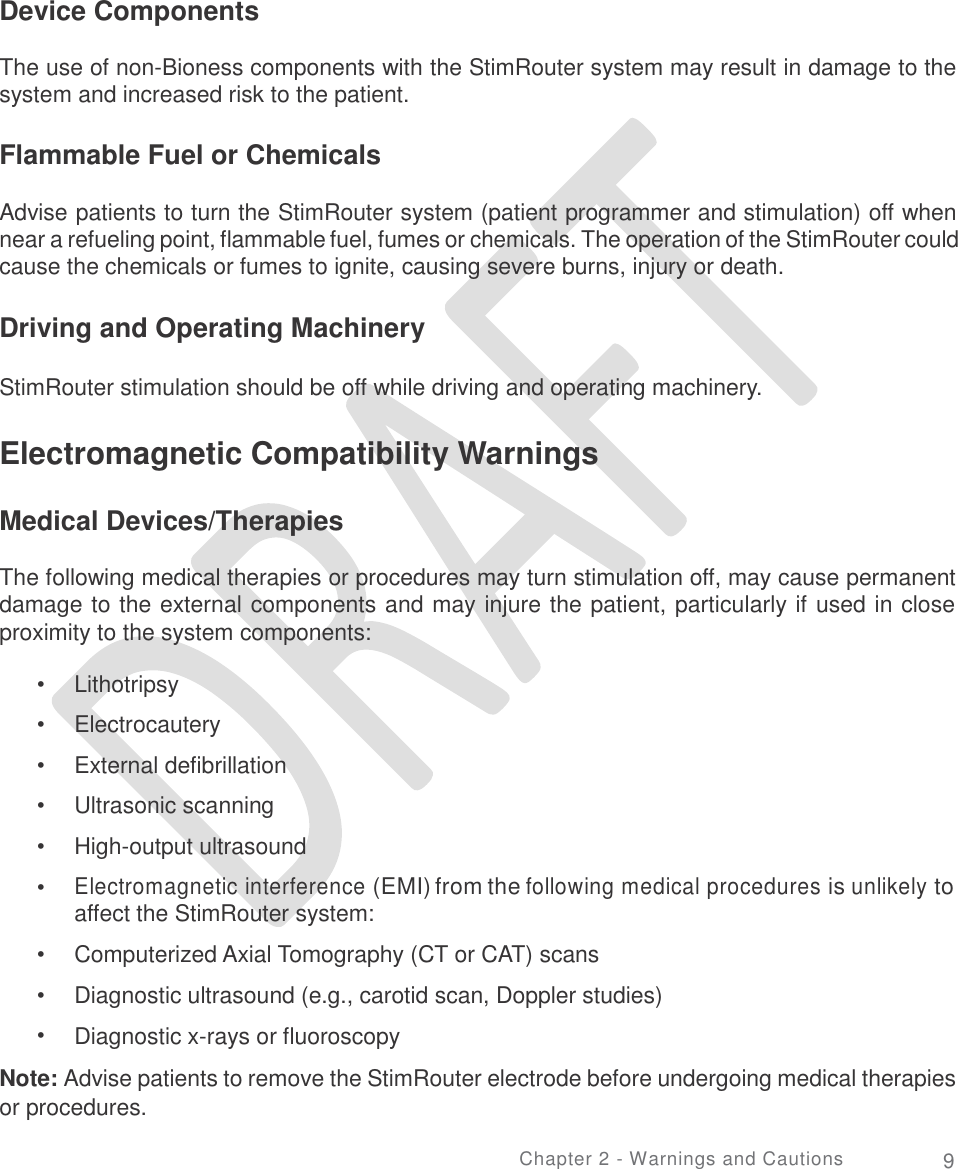   Device Components The use of non-Bioness components with the StimRouter system may result in damage to the system and increased risk to the patient. Flammable Fuel or Chemicals Advise patients to turn the StimRouter system (patient programmer and stimulation) off when near a refueling point, flammable fuel, fumes or chemicals. The operation of the StimRouter could cause the chemicals or fumes to ignite, causing severe burns, injury or death. Driving and Operating Machinery StimRouter stimulation should be off while driving and operating machinery. Electromagnetic Compatibility Warnings Medical Devices/Therapies The following medical therapies or procedures may turn stimulation off, may cause permanent damage to the external components and may injure the patient, particularly if used in close proximity to the system components: •  •  •  •  •  • Lithotripsy  Electrocautery External defibrillation Ultrasonic scanning High-output ultrasound Electromagnetic interference (EMI) from the following medical procedures is unlikely to affect the StimRouter system: Computerized Axial Tomography (CT or CAT) scans Diagnostic ultrasound (e.g., carotid scan, Doppler studies) Diagnostic x-rays or fluoroscopy •  •  • Note: Advise patients to remove the StimRouter electrode before undergoing medical therapies or procedures. Chapter 2 - Warnings and Cautions 9 