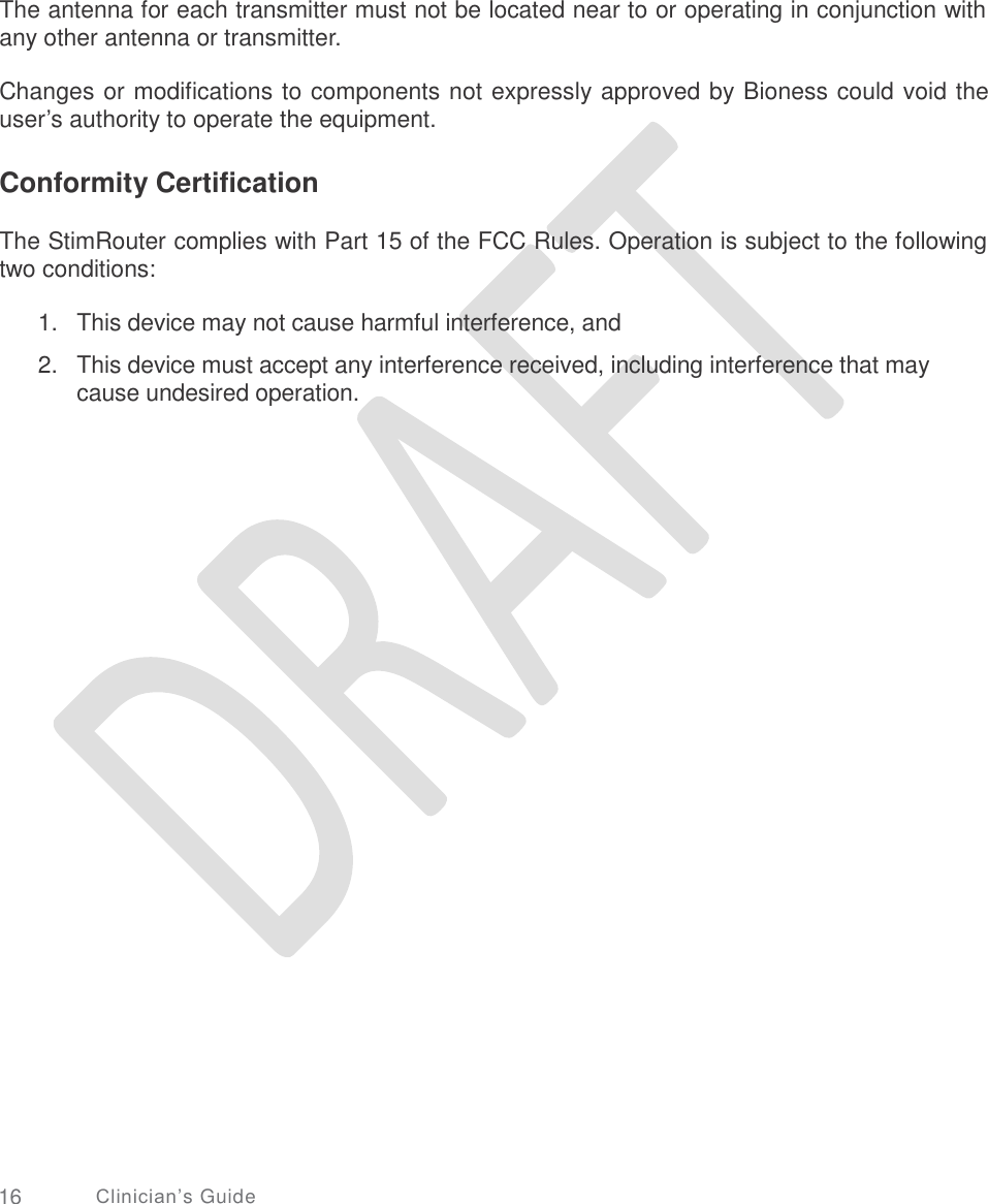   The antenna for each transmitter must not be located near to or operating in conjunction with any other antenna or transmitter. Changes or modifications to components not expressly approved by Bioness could void the user’s authority to operate the equipment. Conformity Certification The StimRouter complies with Part 15 of the FCC Rules. Operation is subject to the following two conditions: 1.  2. This device may not cause harmful interference, and  This device must accept any interference received, including interference that may cause undesired operation. 16 Clinician’s Guide 