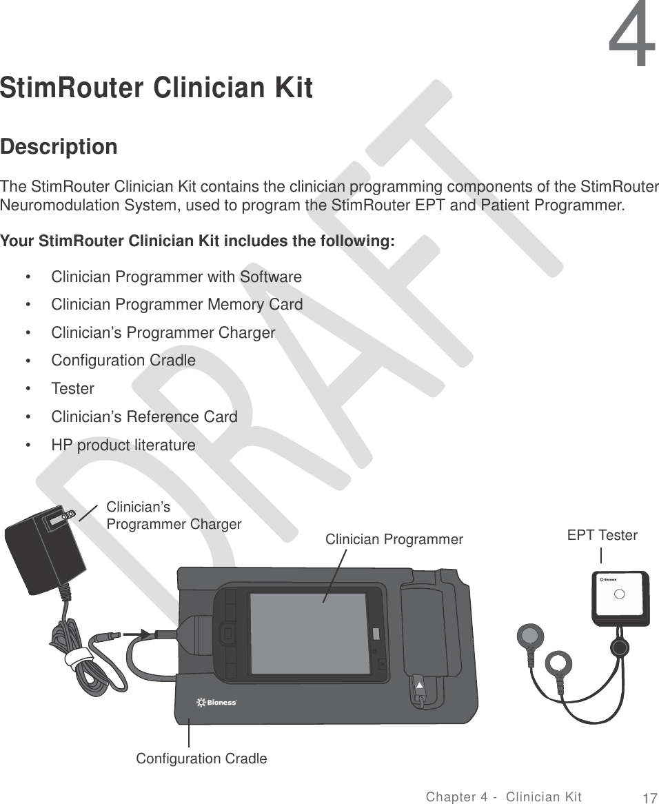   4 StimRouter Clinician Kit Description  The StimRouter Clinician Kit contains the clinician programming components of the StimRouter Neuromodulation System, used to program the StimRouter EPT and Patient Programmer. Your StimRouter Clinician Kit includes the following: •  •  •  •  •  •  • Clinician Programmer with Software  Clinician Programmer Memory Card Clinician’s Programmer Charger Configuration Cradle Tester  Clinician’s Reference Card  HP product literature Clinician’s Programmer Charger EPT Tester Clinician Programmer Configuration Cradle Chapter 4 - Clinician Kit 17 