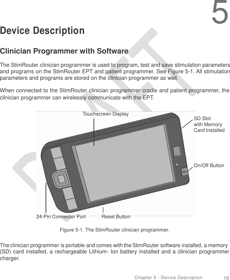     5 Device Description Clinician Programmer with Software  The StimRouter clinician programmer is used to program, test and save stimulation parameters and programs on the StimRouter EPT and patient programmer. See Figure 5-1. All stimulation parameters and programs are stored on the clinician programmer as well. When connected to the StimRouter clinician programmer cradle and patient programmer, the clinician programmer can wirelessly communicate with the EPT. Touchscreen Display SD Slot with Memory Card Installed On/Off Button 24-Pin Connector Port Reset Button Figure 5-1. The StimRouter clinician programmer. The clinician programmer is portable and comes with the StimRouter software installed, a memory (SD) card installed, a rechargeable Lithium- Ion battery installed and a clinician programmer charger. Chapter 5 - Device Description 19 