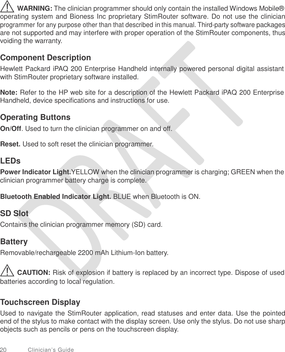   WARNING: The clinician programmer should only contain the installed Windows Mobile® operating system and Bioness Inc proprietary StimRouter software. Do not use the clinician programmer for any purpose other than that described in this manual. Third-party software packages are not supported and may interfere with proper operation of the StimRouter components, thus voiding the warranty. Component Description Hewlett Packard iPAQ 200 Enterprise Handheld internally powered personal digital assistant with StimRouter proprietary software installed. Note: Refer to the HP web site for a description of the Hewlett Packard iPAQ 200 Enterprise Handheld, device specifications and instructions for use. Operating Buttons On/Off. Used to turn the clinician programmer on and off. Reset. Used to soft reset the clinician programmer. LEDs Power Indicator Light.YELLOW when the clinician programmer is charging; GREEN when the clinician programmer battery charge is complete. Bluetooth Enabled Indicator Light. BLUE when Bluetooth is ON. SD Slot Contains the clinician programmer memory (SD) card. Battery Removable/rechargeable 2200 mAh Lithium-Ion battery. CAUTION: Risk of explosion if battery is replaced by an incorrect type. Dispose of used batteries according to local regulation. Touchscreen Display Used to navigate the StimRouter application, read statuses and enter data. Use the pointed end of the stylus to make contact with the display screen. Use only the stylus. Do not use sharp objects such as pencils or pens on the touchscreen display. 20 Clinician’s Guide 