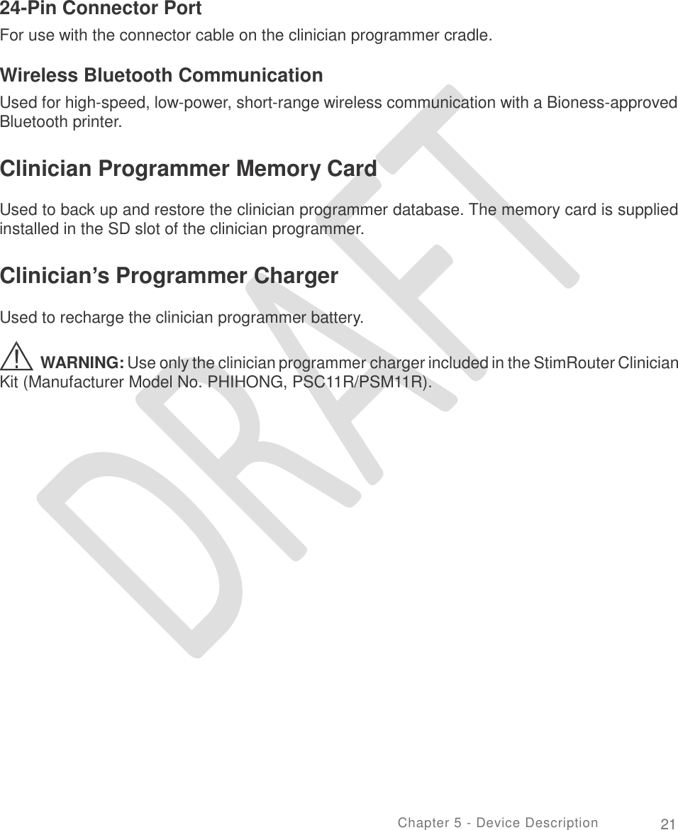   24-Pin Connector Port For use with the connector cable on the clinician programmer cradle. Wireless Bluetooth Communication Used for high-speed, low-power, short-range wireless communication with a Bioness-approved Bluetooth printer. Clinician Programmer Memory Card  Used to back up and restore the clinician programmer database. The memory card is supplied installed in the SD slot of the clinician programmer. Clinician’s Programmer Charger  Used to recharge the clinician programmer battery. WARNING: Use only the clinician programmer charger included in the StimRouter Clinician Kit (Manufacturer Model No. PHIHONG, PSC11R/PSM11R). Chapter 5 - Device Description 21 