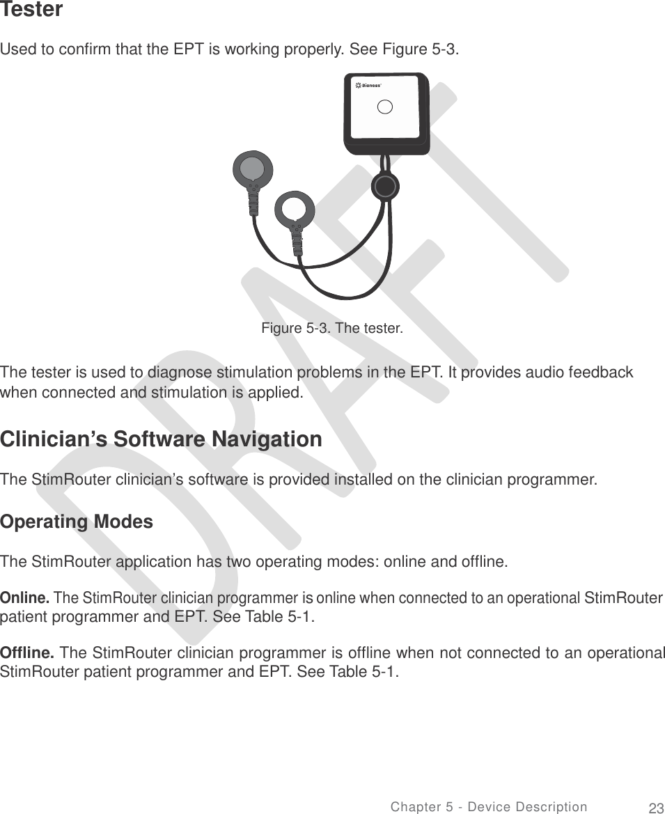   Tester  Used to confirm that the EPT is working properly. See Figure 5-3. Figure 5-3. The tester. The tester is used to diagnose stimulation problems in the EPT. It provides audio feedback when connected and stimulation is applied. Clinician’s Software Navigation  The StimRouter clinician’s software is provided installed on the clinician programmer. Operating Modes The StimRouter application has two operating modes: online and offline. Online. The StimRouter clinician programmer is online when connected to an operational StimRouter patient programmer and EPT. See Table 5-1. Offline. The StimRouter clinician programmer is offline when not connected to an operational StimRouter patient programmer and EPT. See Table 5-1. Chapter 5 - Device Description 23 