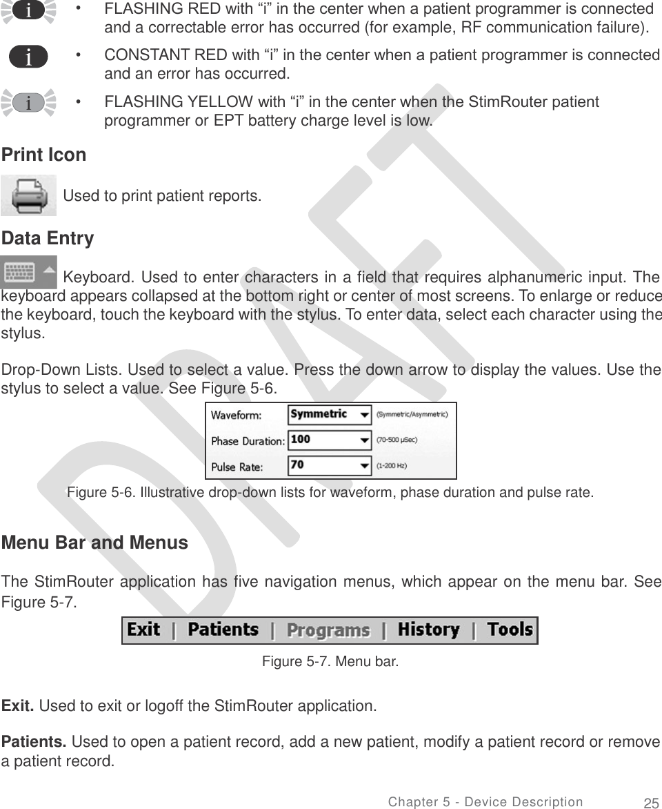           • FLASHING RED with “i” in the center when a patient programmer is connected and a correctable error has occurred (for example, RF communication failure).  CONSTANT RED with “i” in the center when a patient programmer is connected and an error has occurred.  FLASHING YELLOW with “i” in the center when the StimRouter patient programmer or EPT battery charge level is low. • • Print Icon Used to print patient reports. Data Entry Keyboard. Used to enter characters in a field that requires alphanumeric input. The keyboard appears collapsed at the bottom right or center of most screens. To enlarge or reduce the keyboard, touch the keyboard with the stylus. To enter data, select each character using the stylus. Drop-Down Lists. Used to select a value. Press the down arrow to display the values. Use the stylus to select a value. See Figure 5-6. Figure 5-6. Illustrative drop-down lists for waveform, phase duration and pulse rate. Menu Bar and Menus The StimRouter application has five navigation menus, which appear on the menu bar. See Figure 5-7. Figure 5-7. Menu bar. Exit. Used to exit or logoff the StimRouter application. Patients. Used to open a patient record, add a new patient, modify a patient record or remove a patient record. Chapter 5 - Device Description 25   