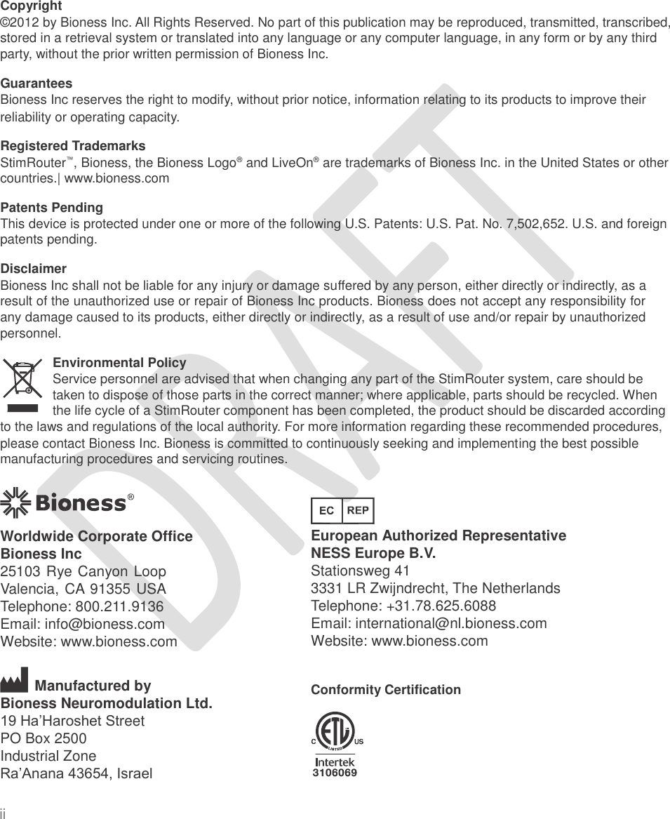   Copyright ©2012 by Bioness Inc. All Rights Reserved. No part of this publication may be reproduced, transmitted, transcribed, stored in a retrieval system or translated into any language or any computer language, in any form or by any third party, without the prior written permission of Bioness Inc. Guarantees Bioness Inc reserves the right to modify, without prior notice, information relating to its products to improve their reliability or operating capacity. Registered Trademarks StimRouter™, Bioness, the Bioness Logo®  and LiveOn®  are trademarks of Bioness Inc. in the United States or other countries.| www.bioness.com Patents Pending This device is protected under one or more of the following U.S. Patents: U.S. Pat. No. 7,502,652. U.S. and foreign patents pending. Disclaimer Bioness Inc shall not be liable for any injury or damage suffered by any person, either directly or indirectly, as a result of the unauthorized use or repair of Bioness Inc products. Bioness does not accept any responsibility for any damage caused to its products, either directly or indirectly, as a result of use and/or repair by unauthorized personnel. Environmental Policy Service personnel are advised that when changing any part of the StimRouter system, care should be taken to dispose of those parts in the correct manner; where applicable, parts should be recycled. When the life cycle of a StimRouter component has been completed, the product should be discarded according to the laws and regulations of the local authority. For more information regarding these recommended procedures, please contact Bioness Inc. Bioness is committed to continuously seeking and implementing the best possible manufacturing procedures and servicing routines. European Authorized Representative NESS Europe B.V. Stationsweg 41 3331 LR Zwijndrecht, The Netherlands Telephone: +31.78.625.6088 Email: international@nl.bioness.com Website: www.bioness.com Worldwide Corporate Office Bioness Inc 25103 Rye Canyon Loop Valencia, CA 91355 USA Telephone: 800.211.9136 Email: info@bioness.com Website: www.bioness.com Manufactured by Bioness Neuromodulation Ltd. 19 Ha’Haroshet Street PO Box 2500 Industrial Zone Ra’Anana 43654, Israel Conformity Certification ii  