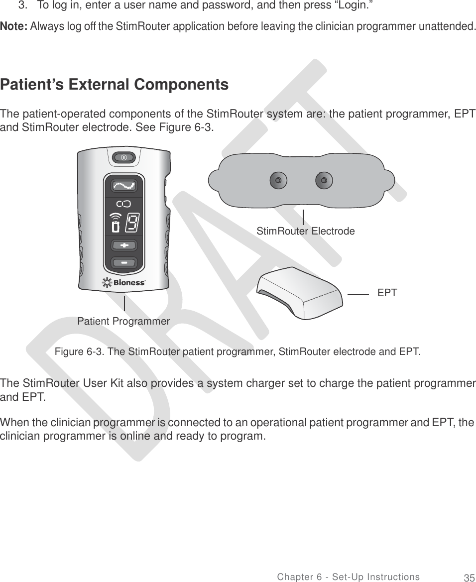             3.   To log in, enter a user name and password, and then press “Login.”  Note: Always log off the StimRouter application before leaving the clinician programmer unattended. Patient’s External Components  The patient-operated components of the StimRouter system are: the patient programmer, EPT and StimRouter electrode. See Figure 6-3. StimRouter Electrode EPT Patient Programmer Figure 6-3. The StimRouter patient programmer, StimRouter electrode and EPT. The StimRouter User Kit also provides a system charger set to charge the patient programmer and EPT. When the clinician programmer is connected to an operational patient programmer and EPT, the clinician programmer is online and ready to program. Chapter 6 - Set-Up Instructions 35  