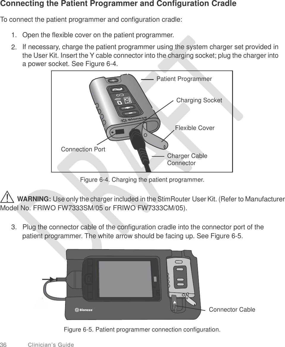       Connecting the Patient Programmer and Configuration Cradle  To connect the patient programmer and configuration cradle: 1.  2. Open the flexible cover on the patient programmer.  If necessary, charge the patient programmer using the system charger set provided in the User Kit. Insert the Y cable connector into the charging socket; plug the charger into a power socket. See Figure 6-4. Figure 6-4. Charging the patient programmer. WARNING: Use only the charger included in the StimRouter User Kit. (Refer to Manufacturer Model No. FRIWO FW7333SM/05 or FRIWO FW7333CM/05). 3.  Plug the connector cable of the configuration cradle into the connector port of the patient programmer. The white arrow should be facing up. See Figure 6-5. Connector Cable Figure 6-5. Patient programmer connection configuration. 36 Clinician’s Guide  Patient Programmer   Charging Socket    Flexible Cover   Connection Port Charger Cable Connector   