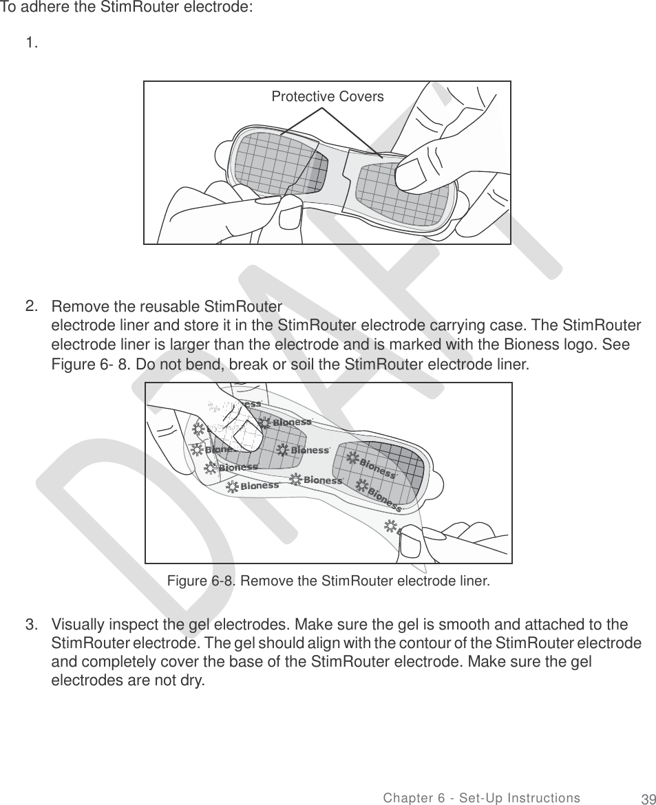       To adhere the StimRouter electrode: 1.    2. Remove the reusable StimRouter electrode liner and store it in the StimRouter electrode carrying case. The StimRouter electrode liner is larger than the electrode and is marked with the Bioness logo. See Figure 6- 8. Do not bend, break or soil the StimRouter electrode liner. Figure 6-8. Remove the StimRouter electrode liner. 3. Visually inspect the gel electrodes. Make sure the gel is smooth and attached to the StimRouter electrode. The gel should align with the contour of the StimRouter electrode and completely cover the base of the StimRouter electrode. Make sure the gel electrodes are not dry. Chapter 6 - Set-Up Instructions 39  Protective Covers  