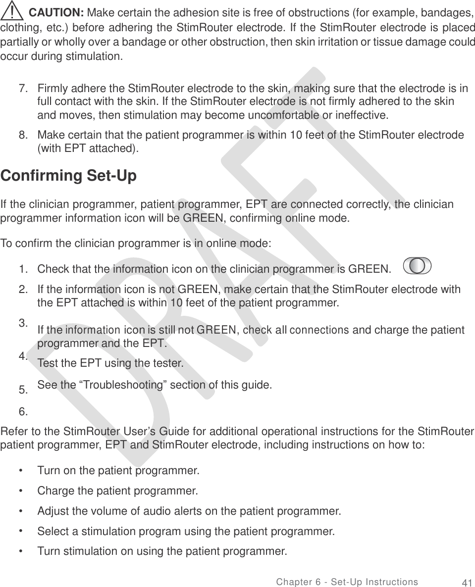       CAUTION: Make certain the adhesion site is free of obstructions (for example, bandages, clothing, etc.) before adhering the StimRouter electrode. If the StimRouter electrode is placed partially or wholly over a bandage or other obstruction, then skin irritation or tissue damage could occur during stimulation. 7.   Firmly adhere the StimRouter electrode to the skin, making sure that the electrode is in full contact with the skin. If the StimRouter electrode is not firmly adhered to the skin and moves, then stimulation may become uncomfortable or ineffective.  8.   Make certain that the patient programmer is within 10 feet of the StimRouter electrode (with EPT attached). Confirming Set-Up  If the clinician programmer, patient programmer, EPT are connected correctly, the clinician programmer information icon will be GREEN, confirming online mode. To confirm the clinician programmer is in online mode: 1.  2. Check that the information icon on the clinician programmer is GREEN.  If the information icon is not GREEN, make certain that the StimRouter electrode with the EPT attached is within 10 feet of the patient programmer.   If the information icon is still not GREEN, check all connections and charge the patient programmer and the EPT.  Test the EPT using the tester.  See the “Troubleshooting” section of this guide. 3. 4. 5.  6. Refer to the StimRouter User’s Guide for additional operational instructions for the StimRouter patient programmer, EPT and StimRouter electrode, including instructions on how to: •  •  •  •  • Turn on the patient programmer.  Charge the patient programmer. Adjust the volume of audio alerts on the patient programmer. Select a stimulation program using the patient programmer. Turn stimulation on using the patient programmer. Chapter 6 - Set-Up Instructions 41 