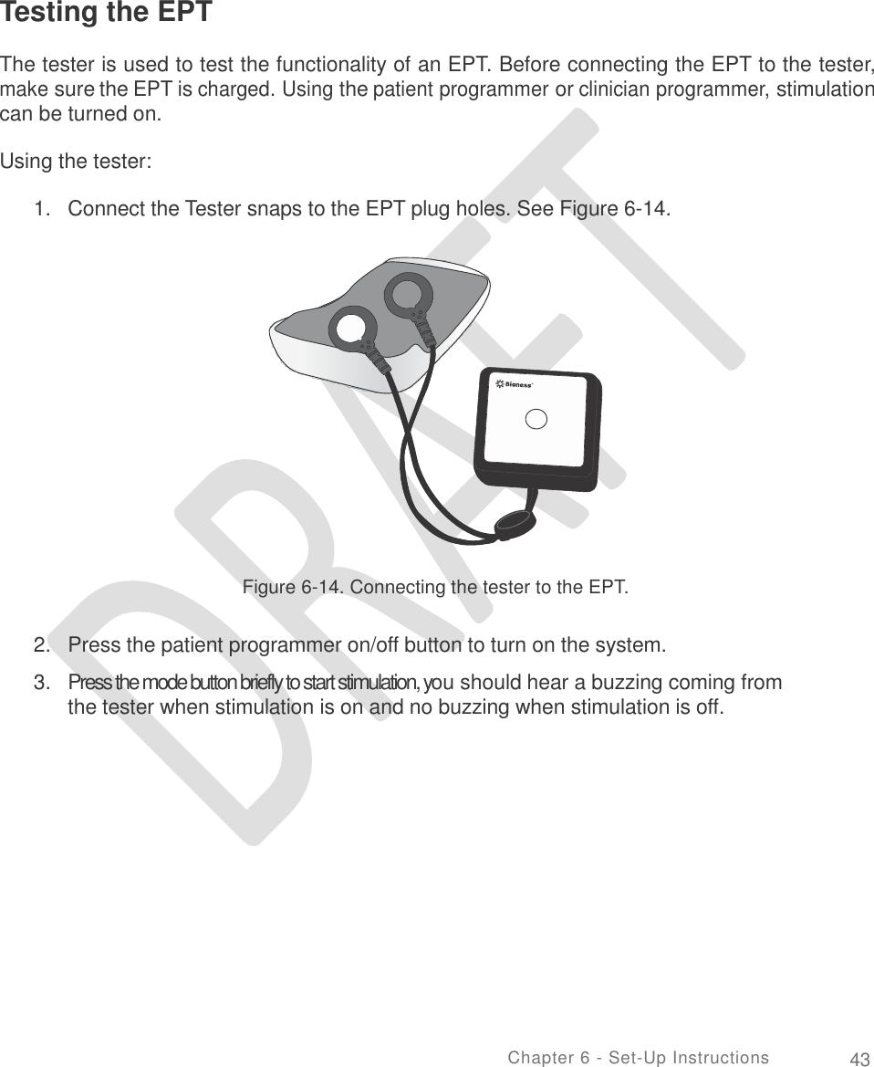       Testing the EPT  The tester is used to test the functionality of an EPT. Before connecting the EPT to the tester, make sure the EPT is charged. Using the patient programmer or clinician programmer, stimulation can be turned on. Using the tester: 1. Connect the Tester snaps to the EPT plug holes. See Figure 6-14. Figure 6-14. Connecting the tester to the EPT. 2.  3. Press the patient programmer on/off button to turn on the system.  Press the mode button briefly to start stimulation, you should hear a buzzing coming from the tester when stimulation is on and no buzzing when stimulation is off.  En Chapter 6 - Set-Up Instructions 43 