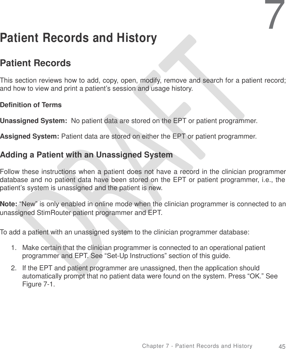   7 Patient Records and History Patient Records  This section reviews how to add, copy, open, modify, remove and search for a patient record; and how to view and print a patient’s session and usage history. Definition of Terms Unassigned System:  No patient data are stored on the EPT or patient programmer. Assigned System: Patient data are stored on either the EPT or patient programmer. Adding a Patient with an Unassigned System Follow these instructions when a patient does not have a record in the clinician programmer database and no patient data have been stored on the EPT or patient programmer, i.e., the patient’s system is unassigned and the patient is new. Note: “New” is only enabled in online mode when the clinician programmer is connected to an unassigned StimRouter patient programmer and EPT. To add a patient with an unassigned system to the clinician programmer database: 1.   Make certain that the clinician programmer is connected to an operational patient programmer and EPT. See “Set-Up Instructions” section of this guide.  2.   If the EPT and patient programmer are unassigned, then the application should automatically prompt that no patient data were found on the system. Press “OK.” See Figure 7-1. Chapter 7 - Patient Records and History 45 