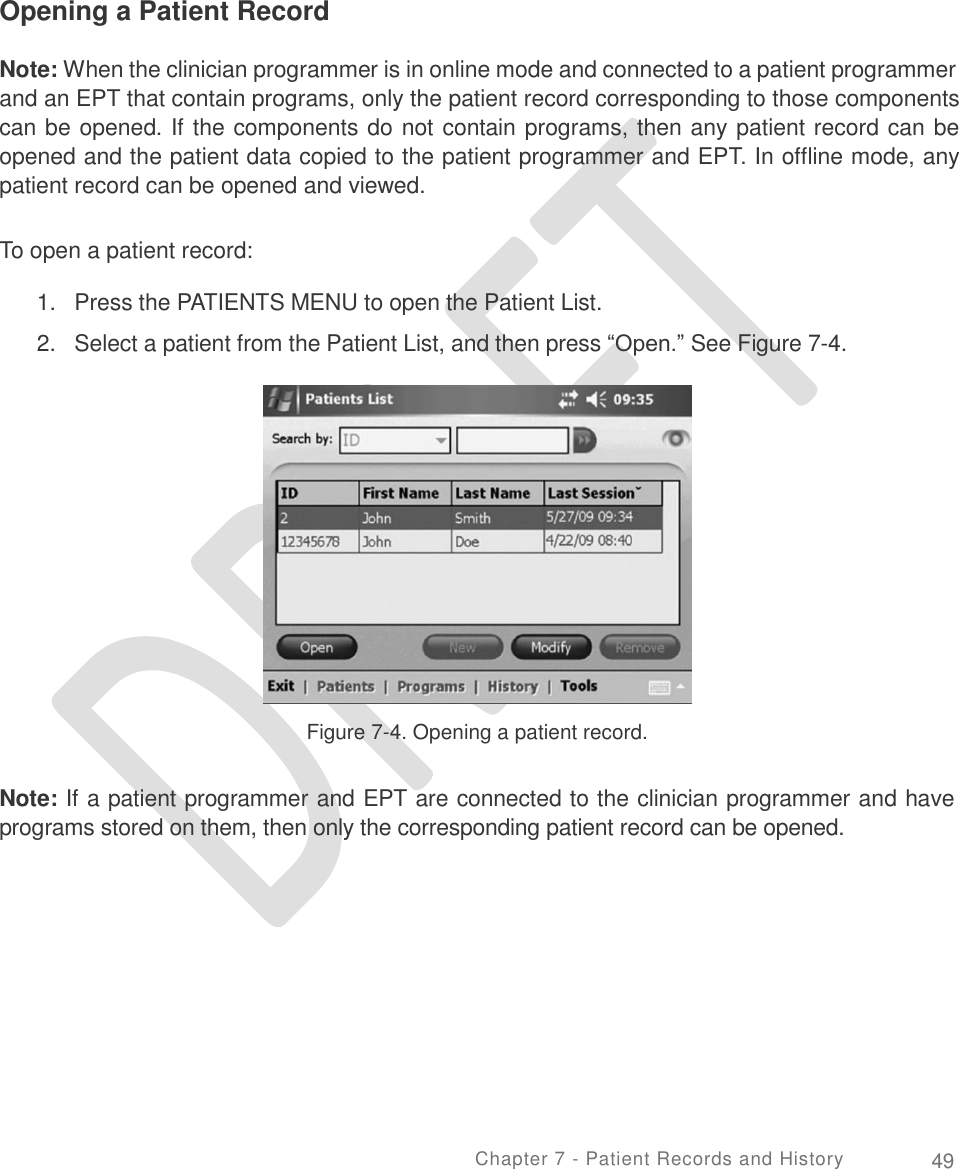     Opening a Patient Record Note: When the clinician programmer is in online mode and connected to a patient programmer and an EPT that contain programs, only the patient record corresponding to those components can be opened. If the components do not contain programs, then any patient record can be opened and the patient data copied to the patient programmer and EPT. In offline mode, any patient record can be opened and viewed. To open a patient record: 1.  2. Press the PATIENTS MENU to open the Patient List.  Select a patient from the Patient List, and then press “Open.” See Figure 7-4. Figure 7-4. Opening a patient record. Note: If a patient programmer and EPT are connected to the clinician programmer and have programs stored on them, then only the corresponding patient record can be opened. Chapter 7 - Patient Records and History 49 