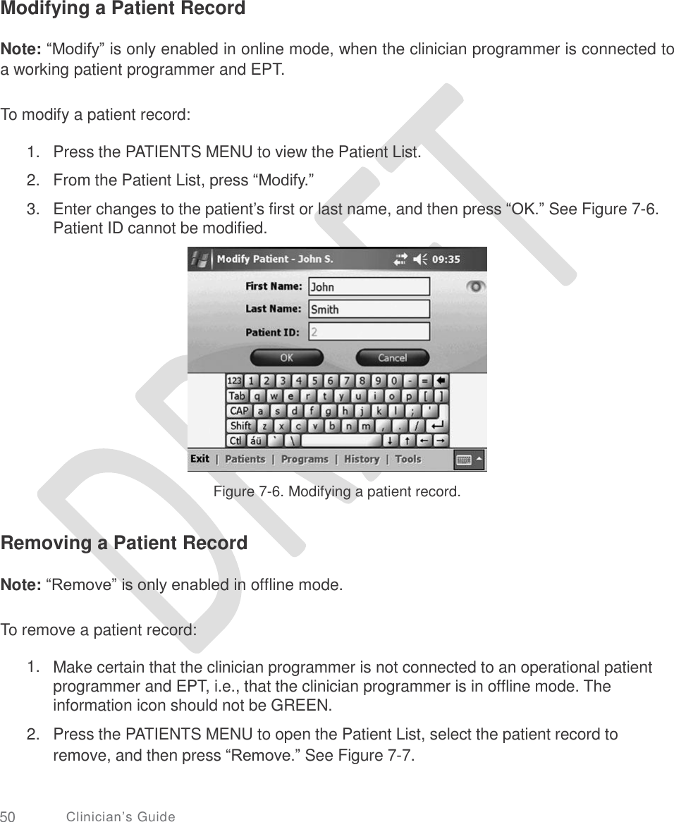     Modifying a Patient Record Note: “Modify” is only enabled in online mode, when the clinician programmer is connected to a working patient programmer and EPT. To modify a patient record: 1.  2.  3. Press the PATIENTS MENU to view the Patient List.  From the Patient List, press “Modify.”  Enter changes to the patient’s first or last name, and then press “OK.” See Figure 7-6. Patient ID cannot be modified. Figure 7-6. Modifying a patient record. Removing a Patient Record Note: “Remove” is only enabled in offline mode. To remove a patient record: 1. Make certain that the clinician programmer is not connected to an operational patient programmer and EPT, i.e., that the clinician programmer is in offline mode. The information icon should not be GREEN.  Press the PATIENTS MENU to open the Patient List, select the patient record to remove, and then press “Remove.” See Figure 7-7. 2. 50 Clinician’s Guide 