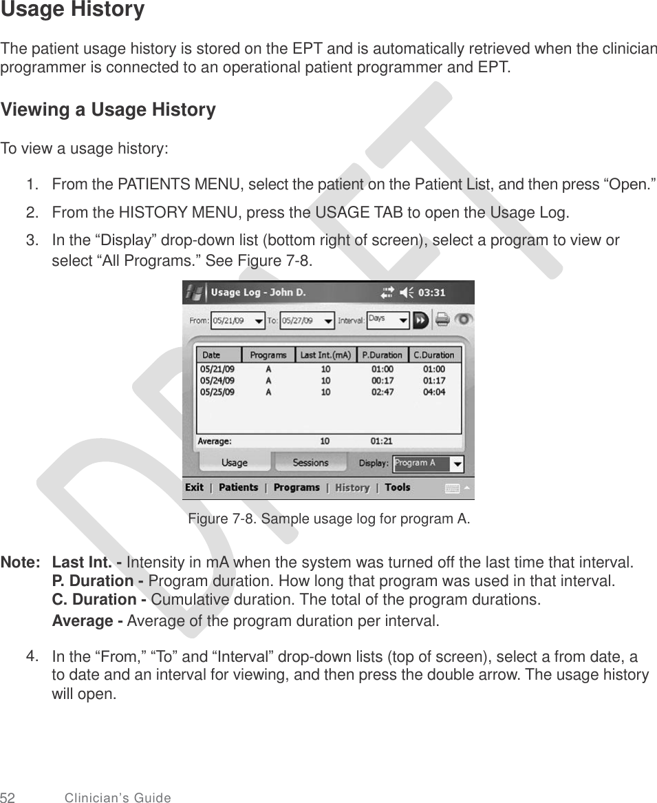     Usage History  The patient usage history is stored on the EPT and is automatically retrieved when the clinician programmer is connected to an operational patient programmer and EPT. Viewing a Usage History To view a usage history: 1.  2.  3. From the PATIENTS MENU, select the patient on the Patient List, and then press “Open.”  From the HISTORY MENU, press the USAGE TAB to open the Usage Log.  In the “Display” drop-down list (bottom right of screen), select a program to view or select “All Programs.” See Figure 7-8. Figure 7-8. Sample usage log for program A. Note: Last Int. - Intensity in mA when the system was turned off the last time that interval. P. Duration - Program duration. How long that program was used in that interval. C. Duration - Cumulative duration. The total of the program durations. Average - Average of the program duration per interval. 4. In the “From,” “To” and “Interval” drop-down lists (top of screen), select a from date, a to date and an interval for viewing, and then press the double arrow. The usage history will open. 52 Clinician’s Guide 