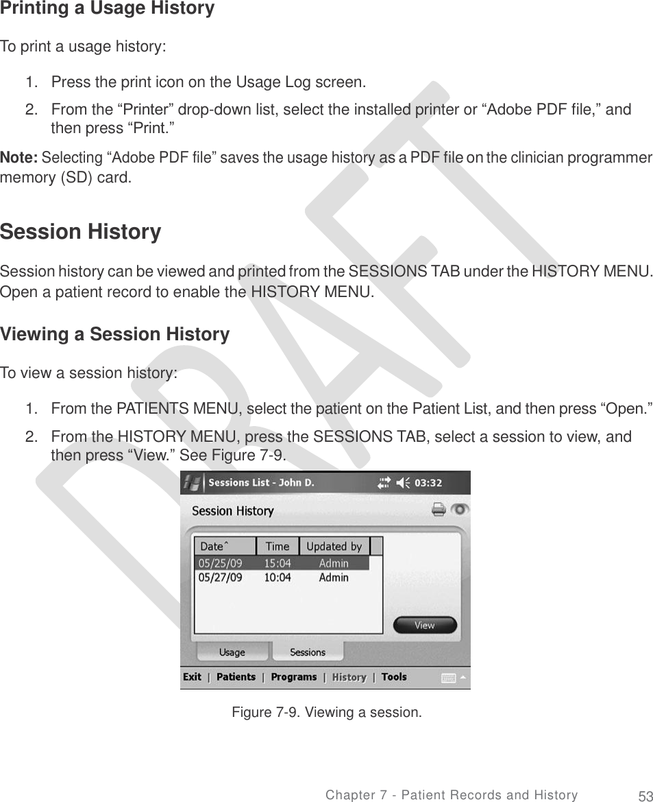     Printing a Usage History To print a usage history: 1.   Press the print icon on the Usage Log screen.  2.   From the “Printer” drop-down list, select the installed printer or “Adobe PDF file,” and then press “Print.”  Note: Selecting “Adobe PDF file” saves the usage history as a PDF file on the clinician programmer memory (SD) card. Session History  Session history can be viewed and printed from the SESSIONS TAB under the HISTORY MENU. Open a patient record to enable the HISTORY MENU. Viewing a Session History To view a session history: 1.  2. From the PATIENTS MENU, select the patient on the Patient List, and then press “Open.”  From the HISTORY MENU, press the SESSIONS TAB, select a session to view, and then press “View.” See Figure 7-9. Figure 7-9. Viewing a session. Chapter 7 - Patient Records and History 53 