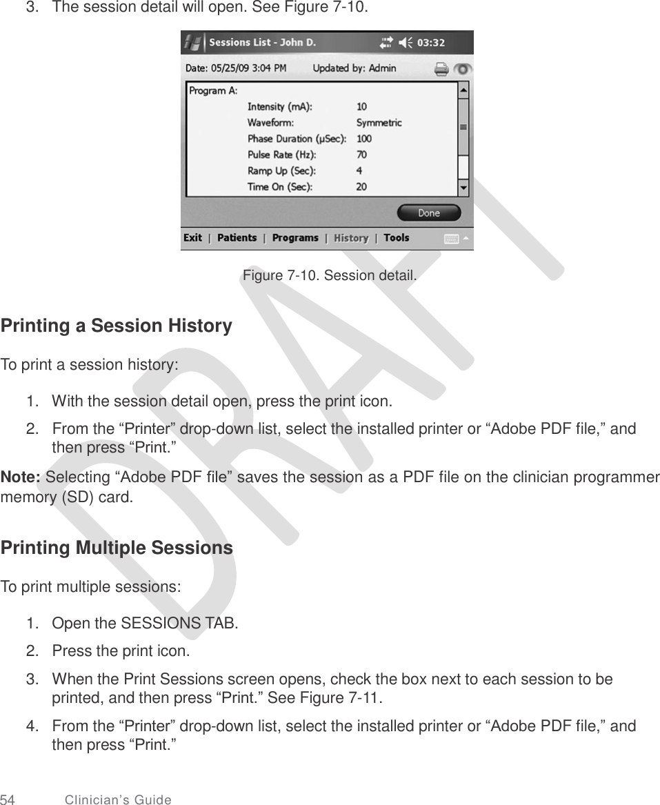     3. The session detail will open. See Figure 7-10. Figure 7-10. Session detail. Printing a Session History To print a session history: 1.   With the session detail open, press the print icon.  2.   From the “Printer” drop-down list, select the installed printer or “Adobe PDF file,” and then press “Print.”  Note: Selecting “Adobe PDF file” saves the session as a PDF file on the clinician programmer memory (SD) card. Printing Multiple Sessions To print multiple sessions: 1.  2.  3. Open the SESSIONS TAB.  Press the print icon.  When the Print Sessions screen opens, check the box next to each session to be printed, and then press “Print.” See Figure 7-11.  From the “Printer” drop-down list, select the installed printer or “Adobe PDF file,” and then press “Print.” 4. 54 Clinician’s Guide 