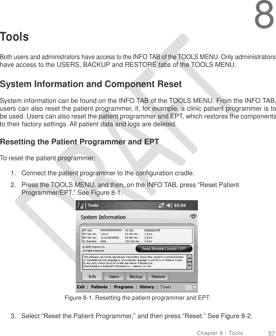     8 Tools Both users and administrators have access to the INFO TAB of the TOOLS MENU. Only administrators have access to the USERS, BACKUP and RESTORE tabs of the TOOLS MENU. System Information and Component Reset  System information can be found on the INFO TAB of the TOOLS MENU. From the INFO TAB, users can also reset the patient programmer, if, for example, a clinic patient programmer is to be used. Users can also reset the patient programmer and EPT, which restores the components to their factory settings. All patient data and logs are deleted. Resetting the Patient Programmer and EPT To reset the patient programmer: 1.  2. Connect the patient programmer to the configuration cradle.  Press the TOOLS MENU, and then, on the INFO TAB, press “Reset Patient Programmer/EPT.” See Figure 8-1. Figure 8-1. Resetting the patient programmer and EPT. 3. Select “Reset the Patient Programmer,” and then press “Reset.” See Figure 8-2. Chapter 8 - Tools 57 