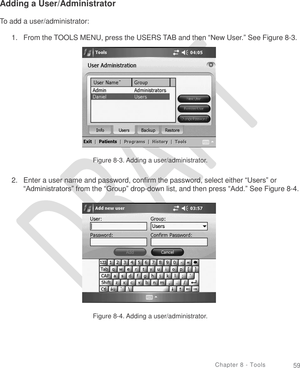       Adding a User/Administrator To add a user/administrator: 1. From the TOOLS MENU, press the USERS TAB and then “New User.” See Figure 8-3. Figure 8-3. Adding a user/administrator. 2. Enter a user name and password, confirm the password, select either “Users” or “Administrators” from the “Group” drop-down list, and then press “Add.” See Figure 8-4. Figure 8-4. Adding a user/administrator. Chapter 8 - Tools 59 