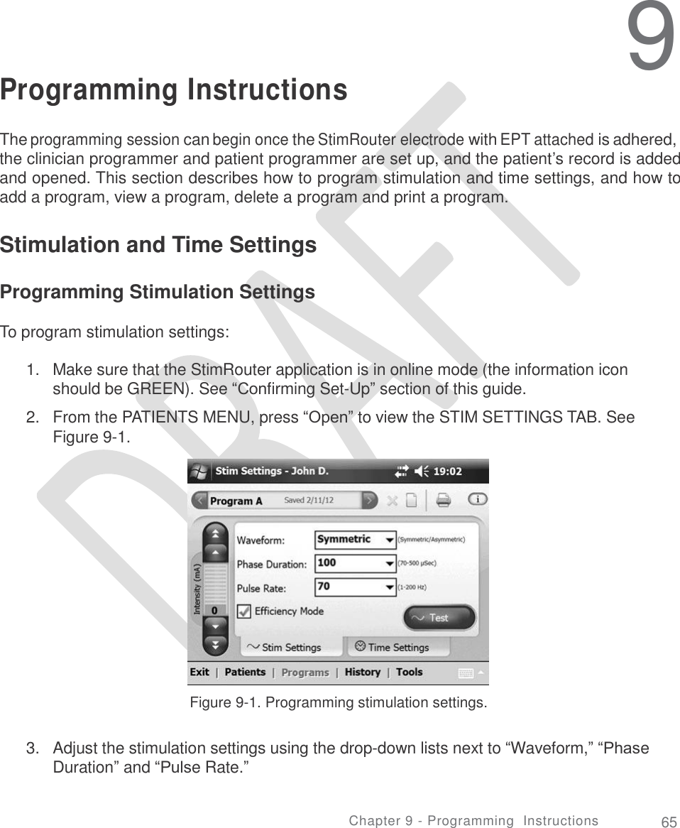     9 Programming Instructions The programming session can begin once the StimRouter electrode with EPT attached is adhered, the clinician programmer and patient programmer are set up, and the patient’s record is added and opened. This section describes how to program stimulation and time settings, and how to add a program, view a program, delete a program and print a program. Stimulation and Time Settings Programming Stimulation Settings To program stimulation settings: 1. Make sure that the StimRouter application is in online mode (the information icon should be GREEN). See “Confirming Set-Up” section of this guide.  From the PATIENTS MENU, press “Open” to view the STIM SETTINGS TAB. See Figure 9-1. 2. Figure 9-1. Programming stimulation settings. 3. Adjust the stimulation settings using the drop-down lists next to “Waveform,” “Phase Duration” and “Pulse Rate.” Chapter 9 - Programming  Instructions 65 