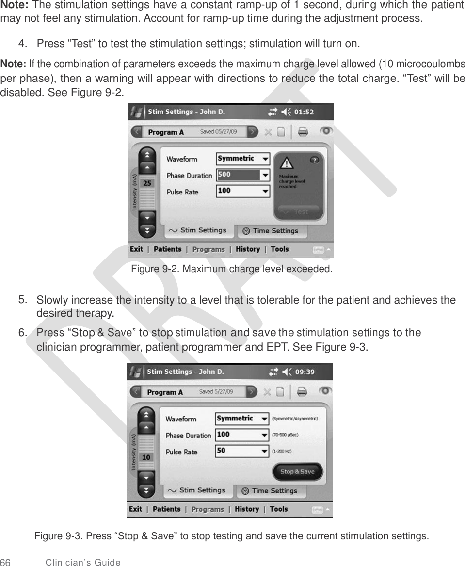       Note: The stimulation settings have a constant ramp-up of 1 second, during which the patient may not feel any stimulation. Account for ramp-up time during the adjustment process. 4.   Press “Test” to test the stimulation settings; stimulation will turn on.  Note: If the combination of parameters exceeds the maximum charge level allowed (10 microcoulombs per phase), then a warning will appear with directions to reduce the total charge. “Test” will be disabled. See Figure 9-2. Figure 9-2. Maximum charge level exceeded. 5. Slowly increase the intensity to a level that is tolerable for the patient and achieves the desired therapy.  Press “Stop &amp; Save” to stop stimulation and save the stimulation settings to the clinician programmer, patient programmer and EPT. See Figure 9-3. 6. Figure 9-3. Press “Stop &amp; Save” to stop testing and save the current stimulation settings. 66 Clinician’s Guide 