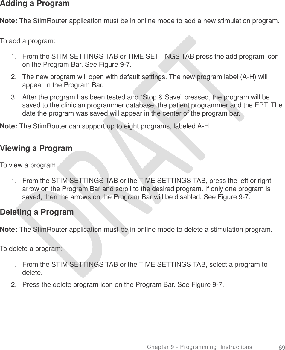   Adding a Program Note: The StimRouter application must be in online mode to add a new stimulation program. To add a program: 1. From the STIM SETTINGS TAB or TIME SETTINGS TAB press the add program icon on the Program Bar. See Figure 9-7.  The new program will open with default settings. The new program label (A-H) will appear in the Program Bar.  After the program has been tested and “Stop &amp; Save” pressed, the program will be saved to the clinician programmer database, the patient programmer and the EPT. The date the program was saved will appear in the center of the program bar. 2. 3. Note: The StimRouter can support up to eight programs, labeled A-H. Viewing a Program To view a program: 1.   From the STIM SETTINGS TAB or the TIME SETTINGS TAB, press the left or right arrow on the Program Bar and scroll to the desired program. If only one program is saved, then the arrows on the Program Bar will be disabled. See Figure 9-7.  Deleting a Program Note: The StimRouter application must be in online mode to delete a stimulation program. To delete a program: 1.   From the STIM SETTINGS TAB or the TIME SETTINGS TAB, select a program to delete.  2.   Press the delete program icon on the Program Bar. See Figure 9-7. Chapter 9 - Programming  Instructions 69 