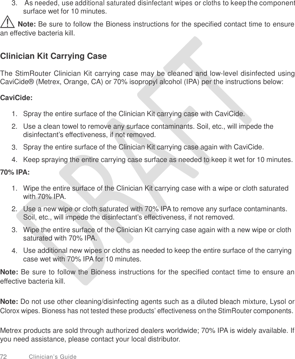   3.  As needed, use additional saturated disinfectant wipes or cloths to keep the component surface wet for 10 minutes.  Note: Be sure to follow the Bioness instructions for the specified contact time to ensure an effective bacteria kill. Clinician Kit Carrying Case The StimRouter Clinician Kit carrying case may be cleaned and low-level disinfected using CaviCide® (Metrex, Orange, CA) or 70% isopropyl alcohol (IPA) per the instructions below: CaviCide: 1.  2. Spray the entire surface of the Clinician Kit carrying case with CaviCide.  Use a clean towel to remove any surface contaminants. Soil, etc., will impede the disinfectant’s effectiveness, if not removed.  Spray the entire surface of the Clinician Kit carrying case again with CaviCide.  Keep spraying the entire carrying case surface as needed to keep it wet for 10 minutes. 3.  4. 70% IPA: 1. Wipe the entire surface of the Clinician Kit carrying case with a wipe or cloth saturated with 70% IPA.  Use a new wipe or cloth saturated with 70% IPA to remove any surface contaminants. Soil, etc., will impede the disinfectant’s effectiveness, if not removed.  Wipe the entire surface of the Clinician Kit carrying case again with a new wipe or cloth saturated with 70% IPA.  Use additional new wipes or cloths as needed to keep the entire surface of the carrying case wet with 70% IPA for 10 minutes. 2. 3. 4. Note: Be sure to follow the Bioness instructions for the specified contact time to ensure an effective bacteria kill. Note: Do not use other cleaning/disinfecting agents such as a diluted bleach mixture, Lysol or Clorox wipes. Bioness has not tested these products’ effectiveness on the StimRouter components. Metrex products are sold through authorized dealers worldwide; 70% IPA is widely available. If you need assistance, please contact your local distributor. 72 Clinician’s Guide 