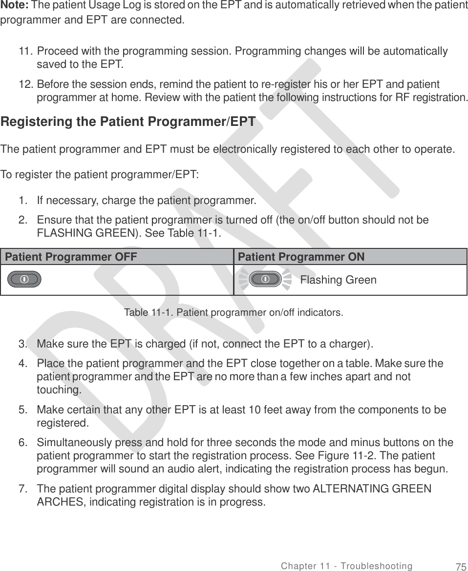   Note: The patient Usage Log is stored on the EPT and is automatically retrieved when the patient programmer and EPT are connected. 11. Proceed with the programming session. Programming changes will be automatically saved to the EPT.  12. Before the session ends, remind the patient to re-register his or her EPT and patient programmer at home. Review with the patient the following instructions for RF registration. Registering the Patient Programmer/EPT The patient programmer and EPT must be electronically registered to each other to operate. To register the patient programmer/EPT: 1.  2. If necessary, charge the patient programmer.  Ensure that the patient programmer is turned off (the on/off button should not be FLASHING GREEN). See Table 11-1. Table 11-1. Patient programmer on/off indicators. 3.  4. Make sure the EPT is charged (if not, connect the EPT to a charger).   Place the patient programmer and the EPT close together on a table. Make sure the patient programmer and the EPT are no more than a few inches apart and not touching.  Make certain that any other EPT is at least 10 feet away from the components to be registered.  Simultaneously press and hold for three seconds the mode and minus buttons on the patient programmer to start the registration process. See Figure 11-2. The patient programmer will sound an audio alert, indicating the registration process has begun.  The patient programmer digital display should show two ALTERNATING GREEN ARCHES, indicating registration is in progress. 5. 6. 7. Chapter 11 - Troubleshooting 75 Patient Programmer OFF Patient Programmer ON   Flashing Green 