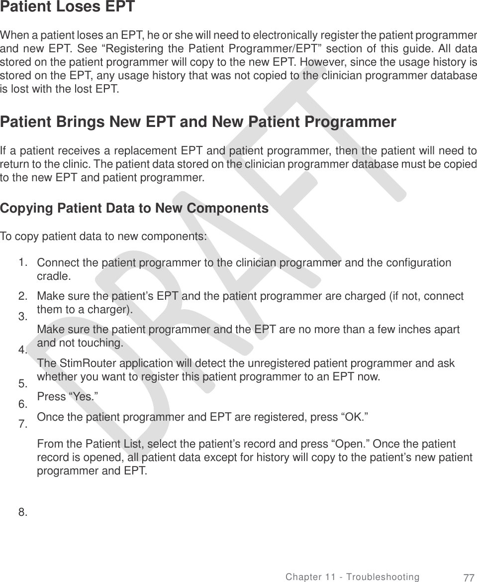   Patient Loses EPT  When a patient loses an EPT, he or she will need to electronically register the patient programmer and new EPT. See “Registering the Patient Programmer/EPT” section of this guide. All data stored on the patient programmer will copy to the new EPT. However, since the usage history is stored on the EPT, any usage history that was not copied to the clinician programmer database is lost with the lost EPT. Patient Brings New EPT and New Patient Programmer  If a patient receives a replacement EPT and patient programmer, then the patient will need to return to the clinic. The patient data stored on the clinician programmer database must be copied to the new EPT and patient programmer. Copying Patient Data to New Components To copy patient data to new components: 1. Connect the patient programmer to the clinician programmer and the configuration cradle.  Make sure the patient’s EPT and the patient programmer are charged (if not, connect them to a charger).  Make sure the patient programmer and the EPT are no more than a few inches apart and not touching.  The StimRouter application will detect the unregistered patient programmer and ask whether you want to register this patient programmer to an EPT now.  Press “Yes.”  Once the patient programmer and EPT are registered, press “OK.”   From the Patient List, select the patient’s record and press “Open.” Once the patient record is opened, all patient data except for history will copy to the patient’s new patient programmer and EPT. 2.  3. 4. 5.  6.  7. 8. Chapter 11 - Troubleshooting 77 