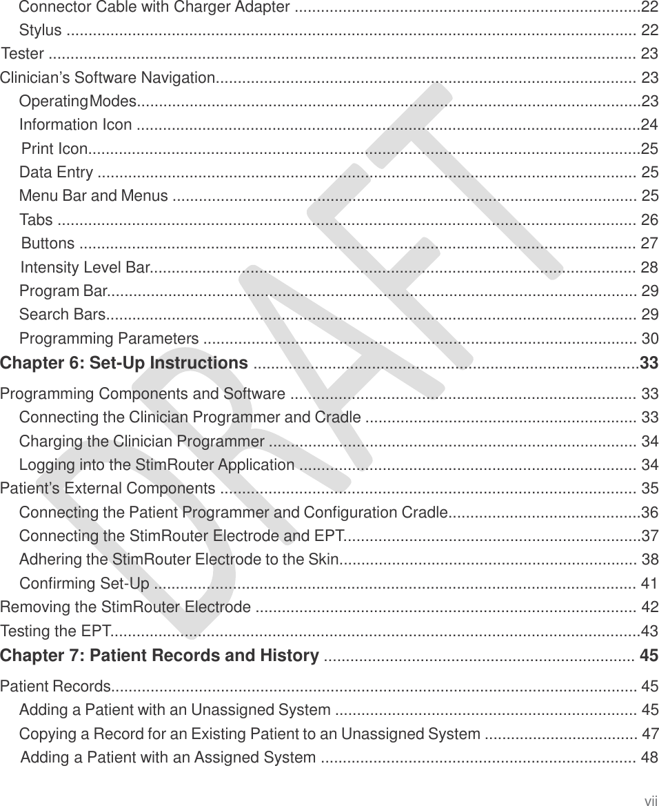   Connector Cable with Charger Adapter ...............................................................................22 Stylus .................................................................................................................................. 22 Tester ...................................................................................................................................... 23 Clinician’s Software Navigation................................................................................................ 23 OperatingModes...................................................................................................................23 Information Icon ...................................................................................................................24 Print Icon..............................................................................................................................25 Data Entry ........................................................................................................................... 25 Menu Bar and Menus .......................................................................................................... 25 Tabs .................................................................................................................................... 26 Buttons ............................................................................................................................... 27 Intensity Level Bar............................................................................................................... 28 Program Bar......................................................................................................................... 29 Search Bars......................................................................................................................... 29 Programming Parameters ................................................................................................... 30 Chapter 6: Set-Up Instructions ........................................................................................33  Programming Components and Software ............................................................................... 33 Connecting the Clinician Programmer and Cradle .............................................................. 33 Charging the Clinician Programmer .................................................................................... 34 Logging into the StimRouter Application ............................................................................. 34 Patient’s External Components ............................................................................................... 35 Connecting the Patient Programmer and Configuration Cradle............................................36 Connecting the StimRouter Electrode and EPT....................................................................37 Adhering the StimRouter Electrode to the Skin.................................................................... 38 Confirming Set-Up .............................................................................................................. 41 Removing the StimRouter Electrode ....................................................................................... 42 Testing the EPT.........................................................................................................................43 Chapter 7: Patient Records and History ....................................................................... 45  Patient Records........................................................................................................................ 45 Adding a Patient with an Unassigned System ..................................................................... 45 Copying a Record for an Existing Patient to an Unassigned System ................................... 47 Adding a Patient with an Assigned System ........................................................................ 48 vii 