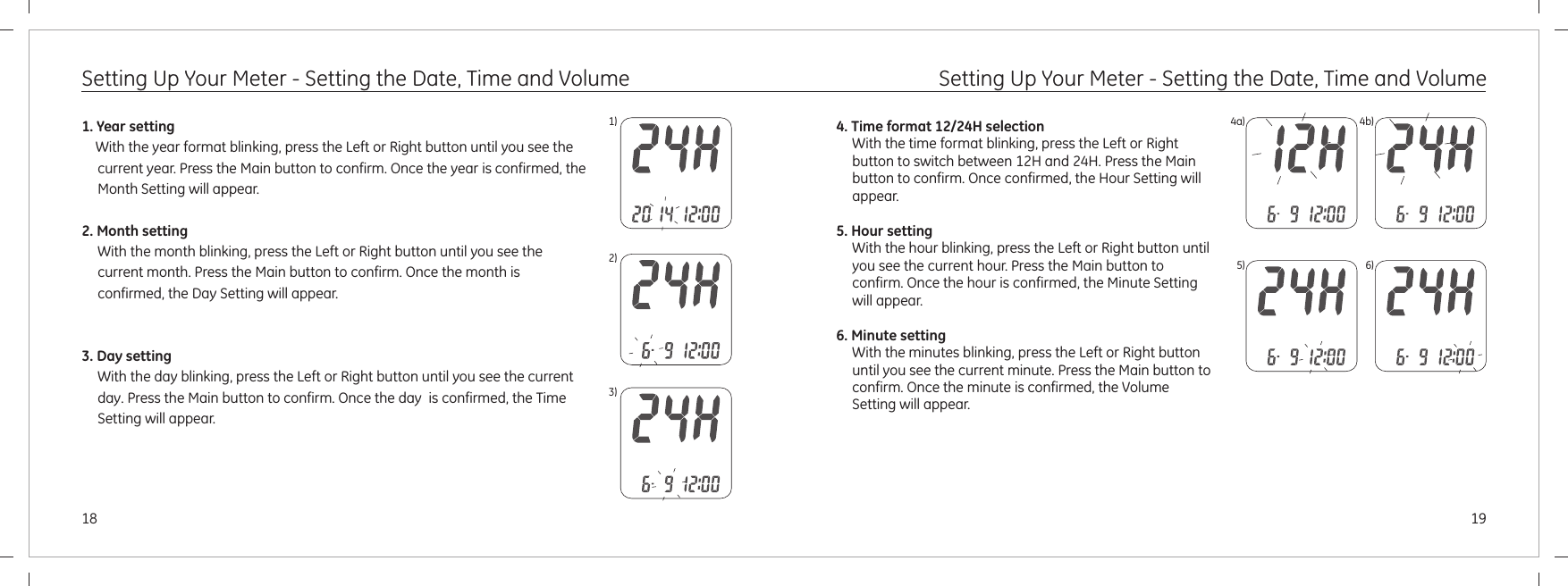 19181)2)3)4a) 4b)5) 6)1. Year setting, press the Left or Right button until you see the current year. Press the Main button to confirm. 2. Month settingWith the month blinking, press the Left or Right button until you see the current month. Press the Main button to confirm.      With the year format blinkingOnce the year is confirmed, the Month Setting will appear.Once the month is confirmed, the Day Setting will appear.Once the day  is confirmed, the Time Setting will appear. 3. Day settingWith the day blinking, press the Left or Right button until you see the current day. Press the Main button to confirm. Setting Up Your Meter - Setting the Date, Time and Volume Setting Up Your Meter - Setting the Date, Time and Volume4. Time format 12/24H selectionWith the time format blinking, press the Left or Right button to switch between 12H and 24H. Press the Main button to confirm. 5. Hour settingWith the hour blinking, press the Left or Right button until you see the current hour. Press the Main button to confirm. 6. Minute settingWith the minutes blinking, press the Left or Right button until you see the current minute. Press the Main button to confirm. Once confirmed, the Hour Setting will appear. Once the hour is confirmed, the Minute Setting will appear.Once the minute is confirmed, the Volume Setting will appear.