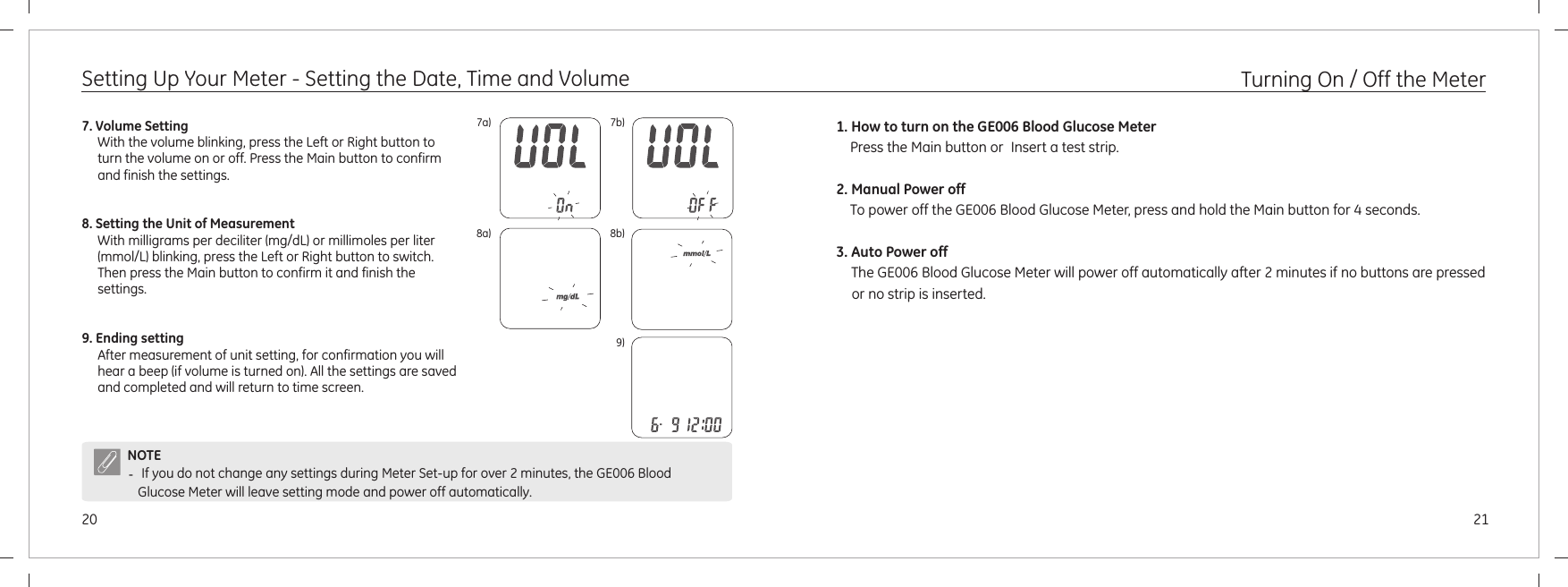 21207a) 7b)NOTE- If you do not change any settings during Meter Set-up for over 2 minutes, the GE006 Blood Glucose Meter will leave setting mode and power off automatically.7. Volume SettingWith the volume blinking, press the Left or Right button to turn the volume on or off. Press the Main button to confirm and finish the settings.8. Setting the Unit of MeasurementWith milligrams per deciliter (mg/dL) or millimoles per liter (mmol/L) blinking, press the Left or Right button to switch. Then press the Main button to confirm it and finish the settings.9. Ending settingAfter measurement of unit setting, for confirmation you will hear a beep (if volume is turned on). All the settings are saved and completed and will return to time screen. Setting Up Your Meter - Setting the Date, Time and Volume1. How to turn on the GE006 Blood Glucose Meter    Press the Main button or Insert a test strip.2. Manual Power off     To power off the GE006 Blood Glucose Meter, press and hold the Main button for 4 seconds.3. Auto Power off  The GE006 Blood Glucose Meter will power off automatically after 2 minutes if no buttons are pressed or no strip is inserted.Turning On / Off the Meter8a) 8b)9)