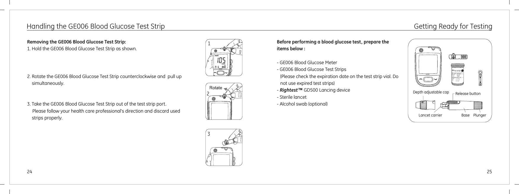2524Handling the GE006 Blood Glucose Test StripRemoving the GE006 Blood Glucose Test Strip:1. Hold the GE006 Blood Glucose Test Strip as shown.2. Rotate the GE006 Blood Glucose Test Strip counterclockwise and  pull up simultaneously.3. Take the GE006 Blood Glucose Test Strip out of the test strip port.Please follow your health care professional&apos;s direction and discard used strips properly.23Getting Ready for TestingBefore performing a blood glucose test, prepare the items below :- GE006 Blood Glucose Meter- GE006 Blood Glucose Test Strips    (Please check the expiration date on the test strip vial. Do not use expired test strips)- Rightest™ GD500 Lancing device- Sterile lancet- Alcohol swab (optional)PlungerBaseLancet carrierRelease buttonDepth adjustable cap1