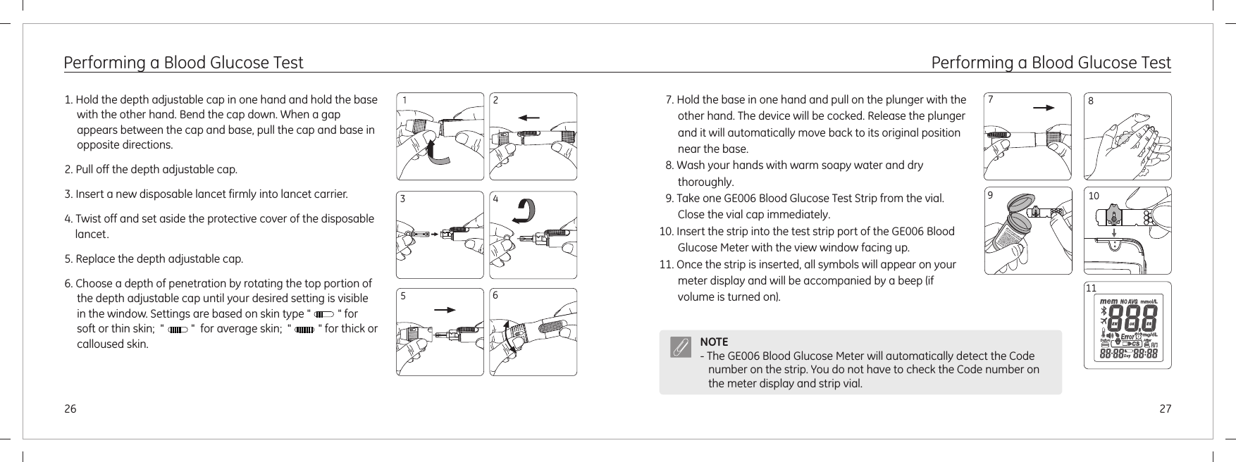 109727266Performing a Blood Glucose Test1. Hold the depth adjustable cap in one hand and hold the base with the other hand. Bend the cap down. When a gap appears between the cap and base, pull the cap and base in opposite directions.2. Pull off the depth adjustable cap.3. Insert a new disposable lancet firmly into lancet carrier.4. Twist off and set aside the protective cover of the disposable lancet.5. Replace the depth adjustable cap.6. Choose a depth of penetration by rotating the top portion of the depth adjustable cap until your desired setting is visible in the window. Settings are based on skin type &quot;          &quot; for soft or thin skin;  &quot;          &quot;  for average skin;  &quot;          &quot; for thick or calloused skin. 12345Performing a Blood Glucose Test7. Hold the base in one hand and pull on the plunger with the other hand. The device will be cocked. Release the plunger and it will automatically move back to its original position near the base.8. Wash your hands with warm soapy water and dry thoroughly.9. Take one GE006 Blood Glucose Test Strip from the vial. Close the vial cap immediately.10. Insert the strip into the test strip port of the GE006 Blood Glucose Meter with the view window facing up.11. Once the strip is inserted, all symbols will appear on your meter display and will be accompanied by a beep (if volume is turned on).8NOTE- The  will automatically detect the Code number on the strip. You do not have to check the Code number on the meter display and strip vial.GE006 Blood Glucose Meter 11