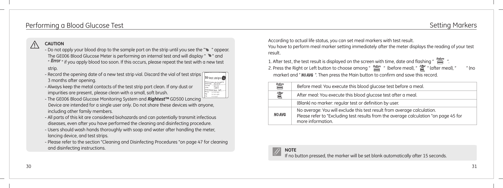 3130CAUTION- Do not apply your blood drop to the sample port on the strip until you see the &quot;      &quot; appear. The GE006 Blood Glucose Meter is performing an internal test and will display &quot;      &quot; and  “           &quot; if you apply blood too soon. If this occurs, please repeat the test with a new test strip.- Record the opening date of a new test strip vial. Discard the vial of test strips 3 months after opening.- Always keep the metal contacts of the test strip port clean. If any dust or impurities are present, please clean with a small, soft brush.- The GE006 Blood Glucose Monitoring System and Rightest™ GD500 Lancing    Device are intended for a single user only. Do not share these devices with anyone, including other family members.- All parts of this kit are considered biohazards and can potentially transmit infectious diseases, even after you have performed the cleaning and disinfecting procedure.- Users should wash hands thoroughly with soap and water after handling the meter, lancing device, and test strips.- Please refer to the section &quot;Cleaning and Disinfecting Procedures &quot;on page 47 for cleaning and disinfecting instructions.Performing a Blood Glucose Test Setting MarkersAccording to actual life status, you can set meal markers with test result.You have to perform meal marker setting immediately after the meter displays the reading of your test result.1. After test, the test result is displayed on the screen with time, date and flashing “            “.2. Press the Right or Left button to choose among “            “  (before meal), “         “ (after meal), ”         ” (no marker) and “             “. Then press the Main button to confirm and save this record.Before meal: You execute this blood glucose test before a meal.After meal: You execute this blood glucose test after a meal.(Blank) no marker: regular test or definition by user.No average: You will exclude this test result from average calculation. Please refer to &quot;Excluding test results from the average calculation &quot;on page 45 for more information.NOTEIf no button pressed, the marker will be set blank automatically after 15 seconds.