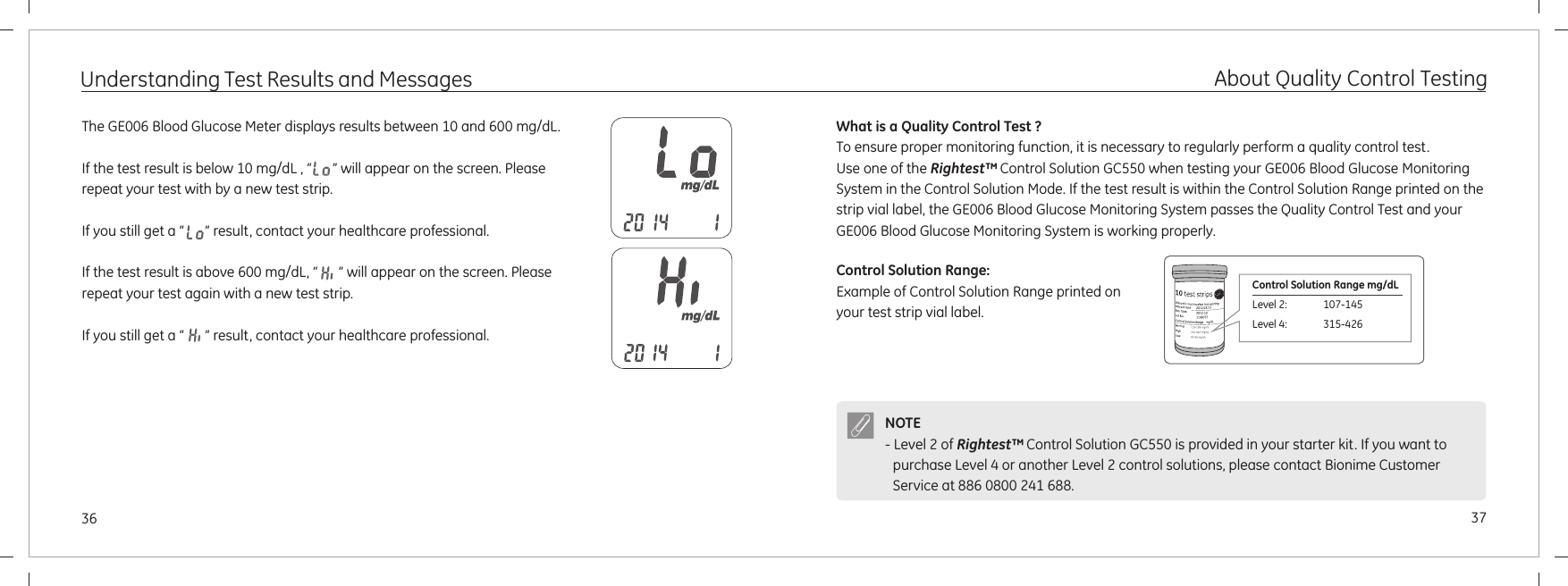 3736Understanding Test Results and MessagesThe   Meter displays results between 10 and 600 mg/dL.If the test result is below 10 mg/dL , “      ” will appear on the screen. Please repeat your test with by a new test strip.If you still get a “      ” result, contact your healthcare professional.If the test result is above 600 mg/dL, “      ” will appear on the screen. Please repeat your test again with a new test strip. If you still get a “      ” result, contact your healthcare professional.GE006 Blood GlucoseAbout Quality Control TestingWhat is a Quality Control Test ?To ensure proper monitoring function, it is necessary to regularly perform a quality control test.Use one of the   Control Solution GC550 when testing your GE006 Blood Glucose Monitoring System in the Control Solution Mode. If the test result is within the Control Solution Range printed on the strip vial label, the GE006 Blood Glucose Monitoring System passes the Quality Control Test and your GE006 Blood Glucose Monitoring System is working properly.Rightest™Control Solution Range:Example of Control Solution Range printed on your test strip vial label.Control Solution Range mg/dLLevel 2:              107-145 Level 4:              315-426 NOTE- Level 2 of   is provided in your starter kit. If you want to purchase   or another   control solutions, Rightest™ Control Solution GC550Level 4 Level 2 please contact Bionime Customer Service at 886 0800 241 688.