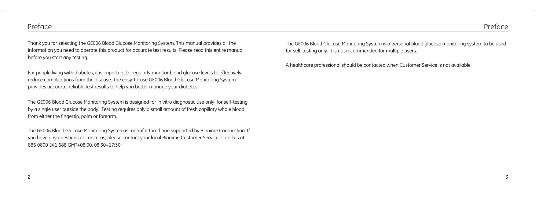 Preface 32PrefaceThank you for selecting the GE006 Blood Glucose Monitoring System. This manual provides all the information you need to operate this product for accurate test results. Please read this entire manual before you start any testing.For people living with diabetes, it is important to regularly monitor blood glucose levels to effectively reduce complications from the disease. The easy-to-use GE006 Blood Glucose Monitoring System provides accurate, reliable test results to help you better manage your diabetes. The GE006 Blood Glucose Monitoring System is designed for in vitro diagnostic use only (for self-testing by a single user outside the body). Testing requires only a small amount of fresh capillary whole blood from either the fingertip, palm or forearm. The GE006 Blood Glucose Monitoring System is manufactured and supported by Bionime Corporation. If you have any questions or concerns, please contact your local Bionime Customer Service or call us at 886 0800 241 688 GMT+08:00, 08:30~17:30.The GE006 Blood Glucose Monitoring System is a personal blood glucose monitoring system to be used for self-testing only. It is not recommended for multiple users.A healthcare professional should be contacted when Customer Service is not available.