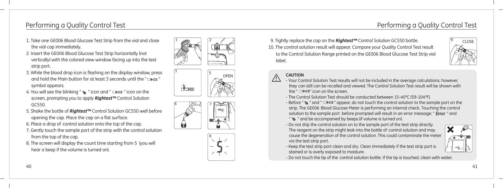 4140Performing a Quality Control Test1. Take one GE006 Blood Glucose Test Strip from the vial and close the vial cap immediately.2. Insert the GE006 Blood Glucose Test Strip horizontally (not vertically) with the colored view window facing up into the test strip port.3. While the blood drop icon is flashing on the display window, press and hold the Main button for at least 3 seconds until the &quot;           &quot;  symbol appears.4. You will see the blinking &quot;   &quot; icon and &quot;            &quot; icon on the screen, prompting you to apply .5. Shake the bottle of   well before opening the cap. Place the cap on a flat surface. 6. Place a drop of control solution onto the top of the cap.7. Gently touch the sample port of the strip with the control solution from the top of the cap.8. The screen will display the count time starting from 5  (you will hear a beep if the volume is turned on).Rightest™Rightest™ Control Solution GC550 Control Solution GC5508OPEN56123Performing a Quality Control Test  9. Tightly replace the cap on the   bottle.10. The control solution result will appear. Compare your Quality Control Test result to the Control Solution Range printed on the GE006 Blood Glucose Test Strip vial label.Rightest™ Control Solution GC550 CLOSE9CAUTION- Your Control Solution Test results will not be included in the average calculations, however, they can still can be recalled and viewed. The Control Solution Test result will be shown with the &quot;            &quot; icon on the screen.- The Control Solution Test should be conducted between 15-40°C (59-104°F).- Before &quot;      &quot; and &quot;            &quot; appear, do not touch the control solution to the sample port on the  strip. The GE006 Blood Glucose Meter is performing an internal check. Touching the control solution to the sample port  before prompted will result in an error message: &quot;            &quot; and “       &quot;  .- Do not drip the control solution on to the sample port of the test strip directly.  The reagent on the strip might leak into the bottle of control solution and may cause the degeneration of the control solution. This could contaminate the metervia the test strip port.- Keep the test strip port clean and dry. Clean immediately if the test strip port is stained or is overly exposed to moisture. - Do not touch the tip of the control solution bottle. If the tip is touched, clean with water.and be accompanied by beeps (if volume is turned on)7