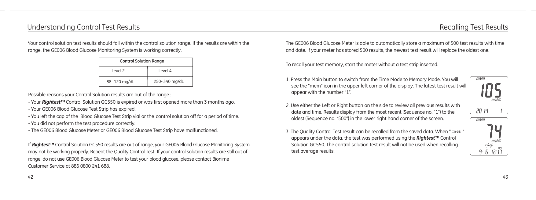 4342Understanding Control Test ResultsYour control solution test results should fall within the control solution range. If the results are within the range, the GE006 Blood Glucose Monitoring System is working correctly.Possible reasons your Control Solution results are out of the range :- Your Rightest™ Control Solution GC550 is expired or was first opened more than 3 months ago.- Your GE006 Blood Glucose Test Strip has expired.    - You left the cap of the  Blood Glucose Test Strip vial or the control solution off for a period of time.- You did not perform the test procedure correctly. - The GE006 Blood Glucose Meter or GE006 Blood Glucose Test Strip have malfunctioned.    If Rightest™ Control Solution GC550 results are out of range, your GE006 Blood Glucose Monitoring System may not be working properly. Repeat the Quality Control Test. If your control solution results are still out of range, do not use GE006 Blood Glucose Meter to test your blood glucose. please contact Bionime Customer Service at 886 0800 241 688.Control Solution Range88~120 mg/dL 250~340 mg/dLLevel 2 Level 4Recalling Test ResultsThe  Blood Glucose Meter is able to automatically store a maximum of 500 test results with time and date. If your meter has stored 500 results, the newest test result will replace the oldest one.To recall your test memory, start the meter without a test strip inserted.GE006 1. Press the Main button to switch from the Time Mode to Memory Mode. You will see the “mem” icon in the upper left corner of the display. The latest test result will appear with the number “1”.2. Use either the Left or Right button on the side to review all previous results with date and time. Results display from the most recent (Sequence no. “1”) to the oldest (Sequence no. “500”) in the lower right hand corner of the screen.3. The Quality Control Test result can be recalled from the saved data. When &quot;          &quot; appears under the data, the test was performed using the . The control solution test result will not be used when recalling test average results.Rightest™ Control Solution GC550