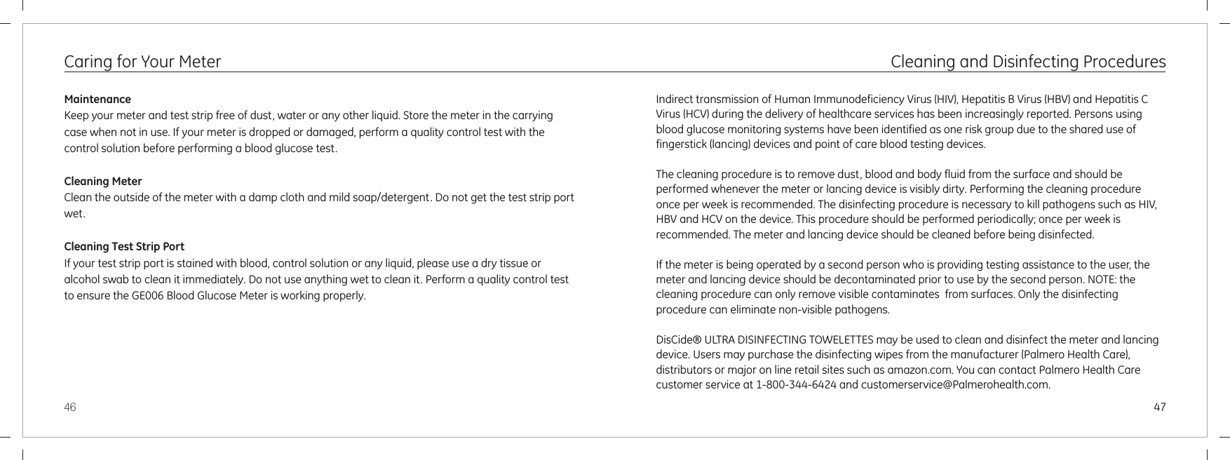 4746Caring for Your Meter MaintenanceKeep your meter and test strip free of dust, water or any other liquid. Store the meter in the carrying case when not in use. If your meter is dropped or damaged, perform a quality control test with the control solution before performing a blood glucose test.Cleaning MeterClean the outside of the meter with a damp cloth and mild soap/detergent. Do not get the test strip port wet.Cleaning Test Strip PortIf your test strip port is stained with blood, control solution or any liquid, please use a dry tissue or alcohol swab to clean it immediately. Do not use anything wet to clean it. Perform a quality control test to ensure the  Blood Glucose Meter is working properly. GE006 Cleaning and Disinfecting ProceduresIndirect transmission of Human Immunodeficiency Virus (HIV), Hepatitis B Virus (HBV) and Hepatitis C Virus (HCV) during the delivery of healthcare services has been increasingly reported. Persons using blood glucose monitoring systems have been identified as one risk group due to the shared use of fingerstick (lancing) devices and point of care blood testing devices. The cleaning procedure is to remove dust, blood and body fluid from the surface and should be performed whenever the meter or lancing device is visibly dirty. Performing the cleaning procedure once per week is recommended. The disinfecting procedure is necessary to kill pathogens such as HIV, HBV and HCV on the device. This procedure should be performed periodically; once per week is recommended. If the meter is being operated by a second person who is providing testing assistance to the user, the meter and lancing device should be decontaminated prior to use by the second person. NOTE: the  cleaning procedure can only remove visible contaminates  from surfaces. Only the disinfecting procedure can eliminate non-visible pathogens. The meter and lancing device should be cleaned before being disinfected.DisCide® ULTRA DISINFECTING TOWELETTES may be used to clean and disinfect the meter and lancing device. Users may purchase the disinfecting wipes from the manufacturer (Palmero Health Care), distributors or major on line retail sites such as amazon.com. You can contact Palmero Health Care customer service at 1-800-344-6424 and customerservice@Palmerohealth.com.