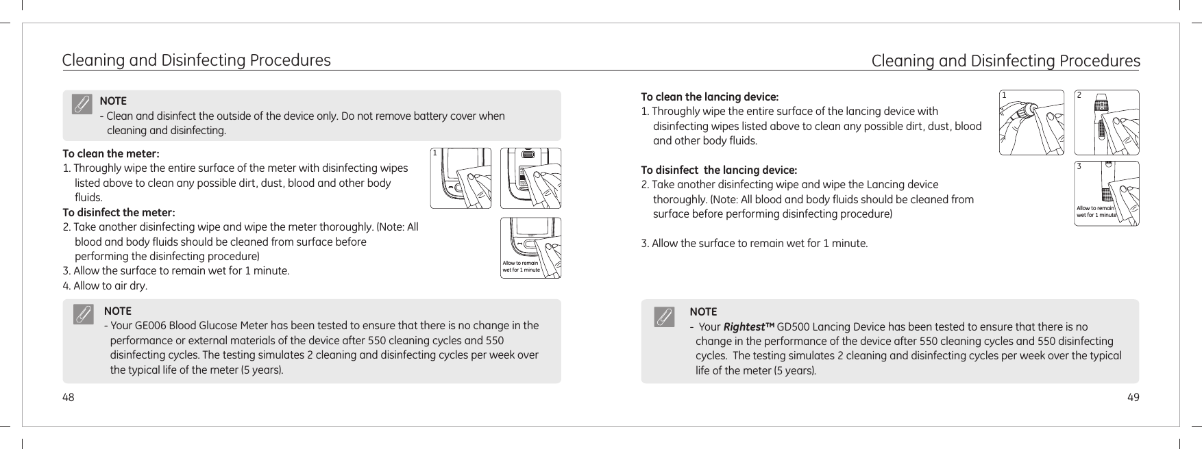 4948Cleaning and Disinfecting ProceduresTo clean the meter:1. Throughly wipe the entire surface of the meter with disinfecting wipes listed above to clean any possible dirt, dust, blood and other body fluids.To disinfect the meter:2. Take another disinfecting wipe and wipe the meter thoroughly. (Note: All blood and body fluids should be cleaned from surface before performing the disinfecting procedure)3. Allow the surface to remain wet for 1 minute.4. Allow to air dry.NOTE- Clean and disinfect the outside of the device only. Do not remove battery cover when cleaning and disinfecting. NOTE- Your GE006 Blood Glucose Meter has been tested to ensure that there is no change in the performance or external materials of the device after 550 cleaning cycles and 550 disinfecting cycles. The testing simulates 2 cleaning and disinfecting cycles per week over the typical life of the meter (5 years).1Allow to remainwet for 1 minuteCleaning and Disinfecting ProceduresTo clean the lancing device:1. Throughly wipe the entire surface of the lancing device with disinfecting wipes listed above to clean any possible dirt, dust, blood and other body fluids.To disinfect  the lancing device:2. Take another disinfecting wipe and wipe the Lancing device thoroughly. (Note: All blood and body fluids should be cleaned from surface before performing disinfecting procedure)3. Allow the surface to remain wet for 1 minute.NOTE-  Your   GD500 Lancing Device has been tested to ensure that there is no change in the performance of the device after 550 cleaning cycles and 550 disinfecting cycles.  The testing simulates 2 cleaning and disinfecting cycles per week over the typical life of the meter (5 years).Rightest™23Allow to remain wet for 1 minute1
