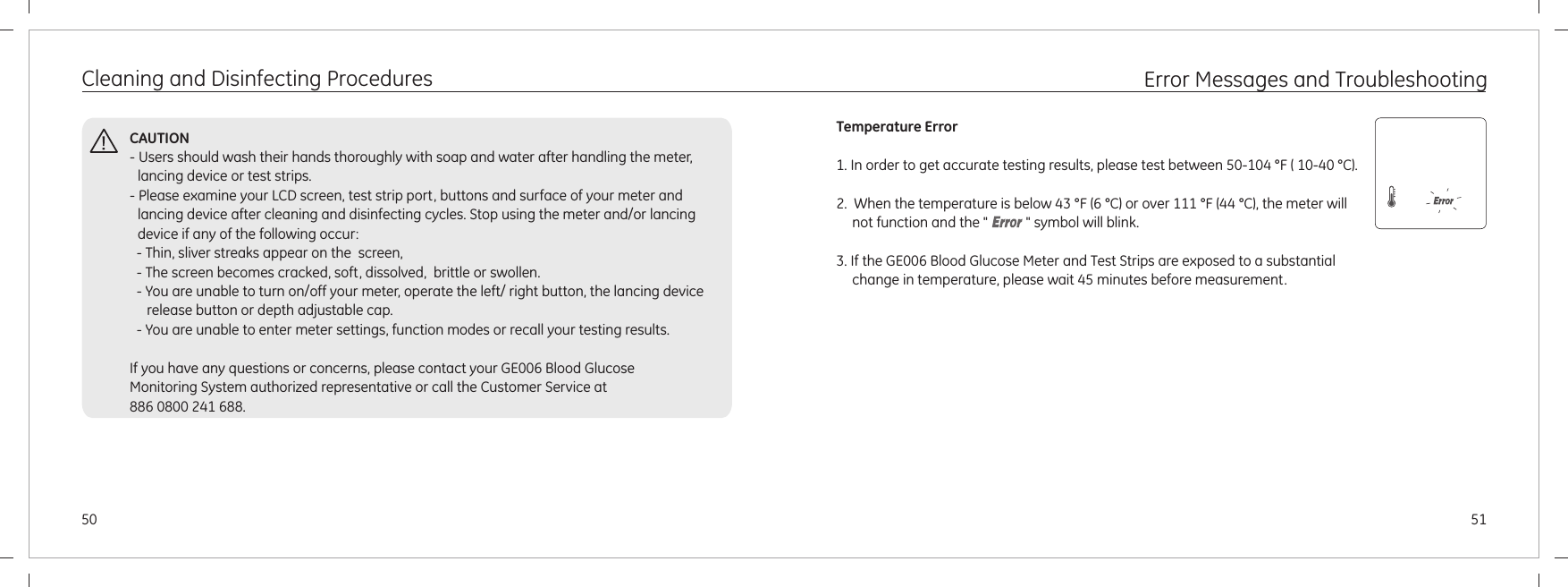Cleaning and Disinfecting ProceduresCAUTION- Users should wash their hands thoroughly with soap and water after handling the meter, lancing device or test strips.- Please examine your LCD screen, test strip port, buttons and surface of your meter and lancing device after cleaning and disinfecting cycles. Stop using the meter and/or lancing device if any of the following occur:  - Thin, sliver streaks appear on the  screen,   - The screen becomes cracked, soft, dissolved,  brittle or swollen.  - You are unable to turn on/off your meter, operate the left/ right button, the lancing device       release button or depth adjustable cap.  - You are unable to enter meter settings, function modes or recall your testing results.If you have any questions or concerns, please contact your GE006 Blood Glucose Monitoring System authorized representative or call the Customer Service at 886 0800 241 688.5150Error Messages and TroubleshootingTemperature Error1. In order to get accurate testing results, please test between 50-104 °F ( 10-40 °C).    2.  When the temperature is below 43 °F (6 °C) or over 111 °F (44 °C), the meter will not function and the &quot;           &quot; symbol will blink.3. If the GE006 Blood Glucose Meter and Test Strips are exposed to a substantial change in temperature, please wait 45 minutes before measurement.