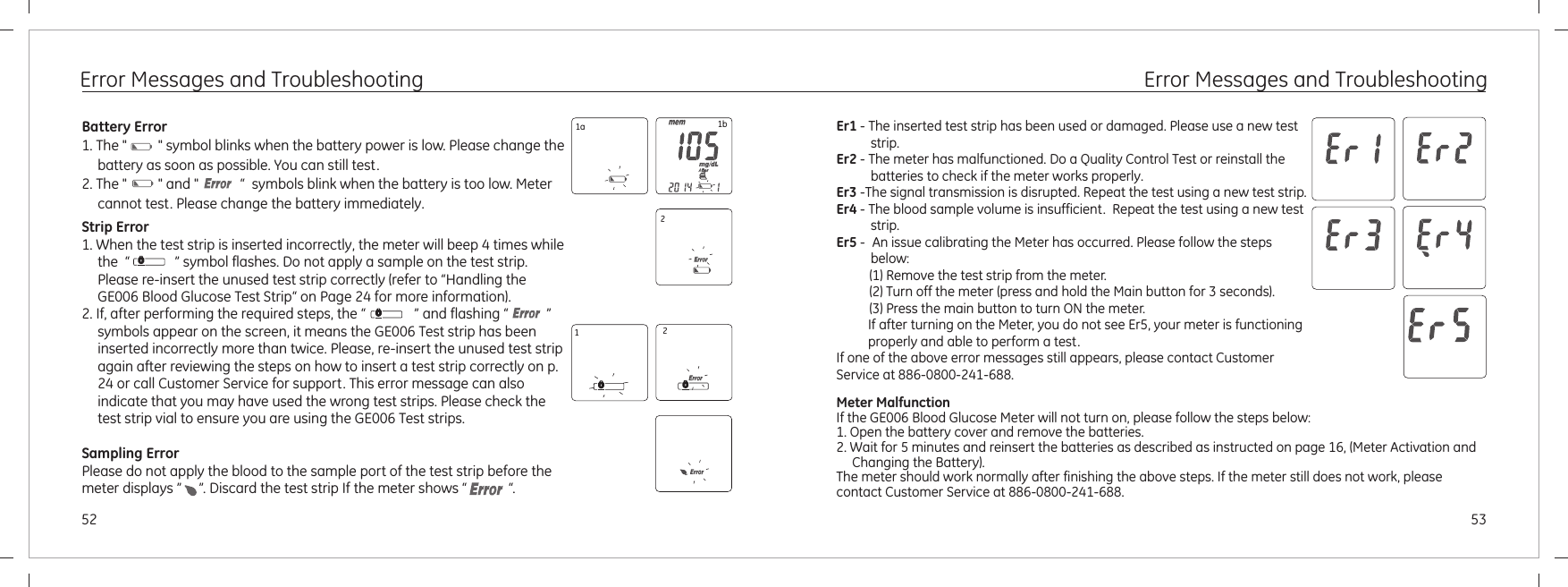 Error Messages and TroubleshootingBattery Error1. The &quot;         &quot; symbol blinks when the battery power is low. Please change the battery as soon as possible. You can still test.and &quot;            “  symbols blink when the battery is too low. Meter cannot test. Please change the battery immediately.2. The &quot;         &quot; Strip Error1. When the test strip is inserted incorrectly, the meter will beep 4 times while the  “             ” symbol flashes. Do not apply a sample on the test strip. Please re-insert the unused test strip correctly (refer to “Handling the GE006 Blood Glucose Test Strip“ on Page 24 for more information).2. If, after performing the required steps, the “              ” and flashing “           ” symbols appear on the screen, it means the GE006 Test strip has been inserted incorrectly more than twice. Please, re-insert the unused test strip again after reviewing the steps on how to insert a test strip correctly on p. 24 or call Customer Service for support. This error message can also indicate that you may have used the wrong test strips. Please check the test strip vial to ensure you are using the GE006 Test strips.Sampling ErrorPlease do not apply the blood to the sample port of the test strip before the meter displays ”     ”. Discard the test strip If the meter shows “            “.1a 1b2125352Error Messages and TroubleshootingEr1 - strip.Er2 - The meter has malfunctioned. Do a Quality Control Test or reinstall the batteries to check if the meter works properly.Er3 -The signal transmission is disrupted. Repeat the test using a new test strip.Er4 - The blood sample volume is insufficient.  Repeat the test using a new test strip.Er5 - An issue calibrating the Meter has occurred. Please follow the steps below:  (1) Remove the test strip from the meter.  (2) Turn off the meter (press and hold the Main button for 3 seconds).  (3) Press the main button to turn ON the meter.If after turning on the Meter, you do not see Er5, your meter is functioning properly and able to perform a test.If one of the above error messages still appears, please contact Customer Service at 886-0800-241-688.The inserted test strip has been used or damaged. Please use a new test Meter MalfunctionIf the GE006 Blood Glucose Meter will not turn on, please follow the steps below:1. Open the battery cover and remove the batteries.2. Wait for 5 minutes and reinsert the batteries as described as instructed on page 16, (Meter Activation and Changing the Battery).The meter should work normally after finishing the above steps. If the meter still does not work, please contact Customer Service at 886-0800-241-688.